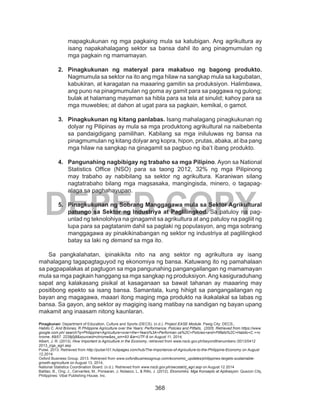 368
DEPED COPY
mapagkukunan ng mga pagkaing mula sa katubigan. Ang agrikultura ay
isang napakahalagang sektor sa bansa dahil ito ang pinagmumulan ng
mga pagkain ng mamamayan.
2.	 Pinagkukunan ng materyal para makabuo ng bagong produkto.
Nagmumula sa sektor na ito ang mga hilaw na sangkap mula sa kagubatan,
kabukiran, at karagatan na maaaring gamitin sa produksiyon. Halimbawa,
ang puno na pinagmumulan ng goma ay gamit para sa paggawa ng gulong;
bulak at halamang mayaman sa hibla para sa tela at sinulid; kahoy para sa
mga muwebles; at dahon at ugat para sa pagkain, kemikal, o gamot.
3.	 Pinagkukunan ng kitang panlabas. Isang mahalagang pinagkukunan ng
dolyar ng Pilipinas ay mula sa mga produktong agrikultural na naibebenta
sa pandaigdigang pamilihan. Kabilang sa mga iniluluwas ng bansa na
pinagmumulan ng kitang dolyar ang kopra, hipon, prutas, abaka, at iba pang
mga hilaw na sangkap na ginagamit sa pagbuo ng iba’t ibang produkto.
4.	 Pangunahing nagbibigay ng trabaho sa mga Pilipino. Ayon sa National
Statistics Office (NSO) para sa taong 2012, 32% ng mga Pilipinong
may trabaho ay nabibilang sa sektor ng agrikultura. Karaniwan silang
nagtatrabaho bilang mga magsasaka, mangingisda, minero, o tagapag-
alaga sa paghahayupan.
5.	 Pinagkukunan ng Sobrang Manggagawa mula sa Sektor Agrikultural
patungo sa Sektor ng Industriya at Paglilingkod. Sa patuloy na pag-
unlad ng teknolohiya na ginagamit sa agrikultura at ang patuloy na pagliit ng
lupa para sa pagtatanim dahil sa paglaki ng populasyon, ang mga sobrang
manggagawa ay pinakikinabangan ng sektor ng industriya at paglilingkod
batay sa laki ng demand sa mga ito.
Sa pangkalahatan, ipinakikita nito na ang sektor ng agrikultura ay isang
mahalagang tagapagtaguyod ng ekonomiya ng bansa. Katuwang ito ng pamahalaan
sa pagpapalakas at pagtugon sa mga pangunahing pangangailangan ng mamamayan
mula sa mga pagkain hanggang sa mga sangkap ng produksiyon.Ang kasiguraduhang
sapat ang kalakasang pisikal at kasaganaan sa bawat tahanan ay maaaring may
positibong epekto sa isang bansa. Samantala, kung hihigit sa pangangailangan ng
bayan ang magagawa, maaari itong maging mga produkto na ikakalakal sa labas ng
bansa. Sa gayon, ang sektor ay magiging isang matibay na sandigan ng bayan upang
makamit ang inaasam nitong kaunlaran.
Pinagkunan: Department of Education, Culture and Sports (DECS). (n.d.). Project EASE Module. Pasig City: DECS.,
Habito C. And Briones, R Philippine Agriculture over the Years: Performance, Policies and Pitfalls, (2005. Retrieved from https://www.
google.com.ph/ search?q=Philippine+Agriculture+over+the+Years%3A+Performan ce%2C+Policies+and+Pitfalls%2C+Habito+C.+=c
hrome..69i57. 2239j0j8&sourceid=chrome&es_sm=93 &ie=UTF-8 on August 11, 2014,
Albert, J. R. (2013). How Important is Agriculture in the Economy, retrieved from www.nscb.gov.ph/beyondthenumbers /2013/0412
2013_jrga_agri.asp
Pulse. 2013. Retrieved from http://pulse101.hubpages.com/hub/The-Importance-of-Agriculture-to-the-Philippine-Economy on August
12,2014.
Oxford Business Group. 2013. Retrieved from www.oxfordbusinessgroup.com/economic_updates/philippines-targets-sustainable-
growth-agriculture on August 13, 2014,
National Statistics Coordination Board. (n.d.). Retrieved from www.nscb.gov.ph/secstat/d_agri.asp on August 12 2014
Balitao, B., Ong, J., Cervantes, M., Ponsaran, J, Nolasco, L, & Rillo, J. (2012). Ekonomiks: Mga Konsepto at Aplikasyon. Quezon City,
Philippines: Vibal Publishing House, Inc.
 