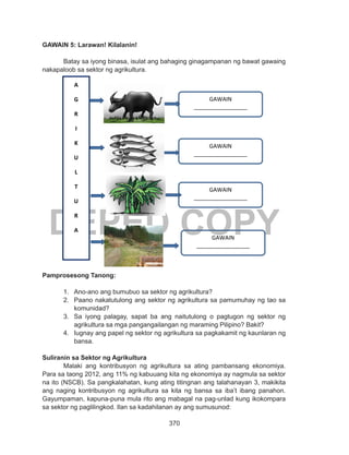 370
DEPED COPY
GAWAIN 5: Larawan! Kilalanin!
Batay sa iyong binasa, isulat ang bahaging ginagampanan ng bawat gawaing
nakapaloob sa sektor ng agrikultura.
Pamprosesong Tanong:
1.	 Ano-ano ang bumubuo sa sektor ng agrikultura?
2.	 Paano nakatutulong ang sektor ng agrikultura sa pamumuhay ng tao sa
komunidad?
3.	 Sa iyong palagay, sapat ba ang naitutulong o pagtugon ng sektor ng
agrikultura sa mga pangangailangan ng maraming Pilipino? Bakit?
4.	 Iugnay ang papel ng sektor ng agrikultura sa pagkakamit ng kaunlaran ng
bansa.
Suliranin sa Sektor ng Agrikultura
Malaki ang kontribusyon ng agrikultura sa ating pambansang ekonomiya.
Para sa taong 2012, ang 11% ng kabuuang kita ng ekonomiya ay nagmula sa sektor
na ito (NSCB). Sa pangkalahatan, kung ating titingnan ang talahanayan 3, makikita
ang naging kontribusyon ng agrikultura sa kita ng bansa sa iba’t ibang panahon.
Gayumpaman, kapuna-puna mula rito ang mabagal na pag-unlad kung ikokompara
sa sektor ng paglilingkod. Ilan sa kadahilanan ay ang sumusunod:
A
G
R
I
K
U
L
T
U
R
A
GAWAIN
_________________
____
GAWAIN
_________________
____
GAWAIN
_________________
____
GAWAIN
_________________
____
 