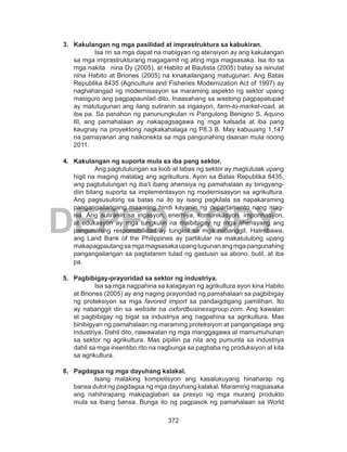 372
DEPED COPY
3.	 Kakulangan ng mga pasilidad at imprastruktura sa kabukiran.
Isa rin sa mga dapat na mabigyan ng atensiyon ay ang kakulangan
sa mga imprastrukturang magagamit ng ating mga magsasaka. Isa ito sa
mga nakita nina Dy (2005), at Habito at Bautista (2005) batay sa isinulat
nina Habito at Briones (2005) na kinakailangang matugunan. Ang Batas
Republika 8435 (Agriculture and Fisheries Modernization Act of 1997) ay
naghahangad ng modernisasyon sa maraming aspekto ng sektor upang
masiguro ang pagpapaunlad dito. Inaasahang sa wastong pagpapatupad
ay matutugunan ang ilang suliranin sa irigasyon, farm-to-market-road, at
iba pa. Sa panahon ng panunungkulan ni Pangulong Benigno S. Aquino
III, ang pamahalaan ay nakapagsagawa ng mga kalsada at iba pang
kaugnay na proyektong nagkakahalaga ng P8.3 B. May kabuuang 1,147
na pamayanan ang naikonekta sa mga pangunahing daanan mula noong
2011.
4.	 Kakulangan ng suporta mula sa iba pang sektor.
Ang pagtutulungan sa loob at labas ng sektor ay magtutulak upang
higit na maging matatag ang agrikultura. Ayon sa Batas Republika 8435,
ang pagtutulungan ng iba’t ibang ahensiya ng pamahalaan ay binigyang-
diin bilang suporta sa implementasyon ng modernisasyon sa agrikultura.
Ang pagsusulong sa batas na ito ay isang pagkilala sa napakaraming
pangangailangang maaaring hindi kayanin ng departamento nang mag-
isa. Ang suliranin sa irigasyon, enerhiya, komunikasyon, impormasyon,
at edukasyon ay mga tungkulin na maibibigay ng mga ahensyang ang
pangunahing responsibilidad ay tungkol sa mga nabanggit. Halimbawa,
ang Land Bank of the Philippines ay partikular na makatutulong upang
makapagpautangsamgamagsasakaupangtugunanangmgapangunahing
pangangailangan sa pagtatanim tulad ng gastusin sa abono, butil, at iba
pa.
5.	 Pagbibigay-prayoridad sa sektor ng industriya.
Isa sa mga nagpahina sa kalagayan ng agrikultura ayon kina Habito
at Briones (2005) ay ang naging prayoridad ng pamahalaan sa pagbibigay
ng proteksiyon sa mga favored import sa pandaigdigang pamilihan. Ito
ay nabanggit din sa website na oxfordbusinessgroup.com. Ang kawalan
at pagbibigay ng bigat sa industriya ang nagpahina sa agrikultura. Mas
binibigyan ng pamahalaan ng maraming proteksiyon at pangangalaga ang
industriya. Dahil dito, nawawalan ng mga manggagawa at mamumuhunan
sa sektor ng agrikultura. Mas pipiliin pa nila ang pumunta sa industriya
dahil sa mga insentibo rito na nagbunga sa pagbaba ng produksiyon at kita
sa agrikultura.
6.	 Pagdagsa ng mga dayuhang kalakal.
Isang malaking kompetisyon ang kasalukuyang hinaharap ng
bansa dulot ng pagdagsa ng mga dayuhang kalakal. Maraming magsasaka
ang nahihirapang makipaglaban sa presyo ng mga murang produkto
mula sa ibang bansa. Bunga ito ng pagpasok ng pamahalaan sa World
 