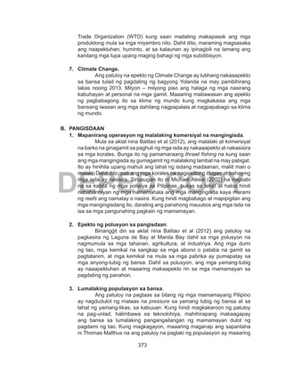 373
DEPED COPY
Trade Organization (WTO) kung saan madaling makapasok ang mga
produktong mula sa mga miyembro nito. Dahil dito, maraming magsasaka
ang naapektuhan, huminto, at sa kalaunan ay ipinagbili na lamang ang
kanilang mga lupa upang maging bahagi ng mga subdibisyon.
7.	 Climate Change.
Ang patuloy na epekto ng Climate Change ay lubhang nakaaapekto
sa bansa tulad ng pagdating ng bagyong Yolanda na may pambihirang
lakas noong 2013. Milyon – milyong piso ang halaga ng mga nasirang
kabuhayan at personal na mga gamit. Maaaring mabawasan ang epekto
ng pagbabagong ito sa klima ng mundo kung magkakaisa ang mga
bansang iwasan ang mga dahilang nagpapalala at nagpapabago sa klima
ng mundo.
B.	 PANGISDAAN
1.	 Mapanirang operasyon ng malalaking komersiyal na mangingisda.
Mula sa aklat nina Balitao et al (2012), ang malalaki at komersiyal
na barko na ginagamit sa paghuli ng mga isda ay nakaaapekto at nakasisira
sa mga korales. Bunga ito ng pamamaraang thrawl fishing na kung saan
ang mga mangingisda ay gumagamit ng malalaking lambat na may pabigat.
Ito ay hinihila upang mahuli ang lahat ng isdang madaanan, maliit man o
malaki. Dahil dito, pati ang mga korales na nagsisilbing itlugan at bahay ng
mga isda ay nasisira. Sinusugan ito ni Michael Alessi (2002) na nagsabi
na sa kabila ng mga polisiya sa Pilipinas, bukas sa lahat at halos hindi
nababantayan ng mga namamahala ang mga mangingisda kaya marami
ng reefs ang namatay o nasira. Kung hindi magbabago at mapipigilan ang
mga mangingisdang ito, darating ang panahong mauubos ang mga isda na
isa sa mga pangunahing pagkain ng mamamayan.
2.	 Epekto ng polusyon sa pangisdaan.
Binanggit din sa aklat nina Balitao et al (2012) ang patuloy na
pagkasira ng Laguna de Bay at Manila Bay dahil sa mga polusyon na
nagmumula sa mga tahanan, agrikultura, at industriya. Ang mga dumi
ng tao, mga kemikal na sangkap sa mga abono o pataba na gamit sa
pagtatanim, at mga kemikal na mula sa mga pabrika ay pumapatay sa
mga anyong-tubig ng bansa. Dahil sa polusyon, ang mga yamang-tubig
ay naaapektuhan at maaaring makaapekto rin sa mga mamamayan sa
pagdating ng panahon.
3.	 Lumalaking populasyon sa bansa.
Ang patuloy na pagtaas sa bilang ng mga mamamayang Pilipino
ay nagdudulot ng mataas na pressure sa yamang tubig ng bansa at sa
lahat ng yamang-likas, sa kabuuan. Kung hindi magkakaroon ng patuloy
na pag-unlad, halimbawa sa teknolohiya, mahihirapang makaagapay
ang bansa sa lumalaking pangangailangan ng mamamayan dulot ng
pagdami ng tao. Kung magkagayon, maaaring maganap ang sapantaha
ni Thomas Malthus na ang patuloy na paglaki ng populasyon ay maaaring
 