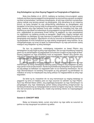 375
DEPED COPY
Ang Kahalagahan ng Likas Kayang Paggamit sa Pangingisda at Pagtotroso
Mula kina Balitao et al. (2012), kabilang sa kanilang iminumungkahi upang
matiyak ang likas-kayang paggamit sa pangisdaan ay ang tuwirang ugnayan sa pagitan
ng lokal na pamahalaan, samahang mangingisda, at ang mga miyembro ng kapulisan
upang matiyak ang tamang paraan ng pangingisda. Ang samahang ito ay maaaring
bumuo ng isang pangkat na ang pangunahing adbokasiya ay pangalagaan ang
karagatan at iba pang anyong tubig na pangunahing pinagmumulan ng mga yamang-
tubig, kasama ang mga bakawan kung saan madalas na mangitlog ang mga isda.
Kabilang sa mga dapat na mabantayan ay ang paggamit ng mga lambat na masyadong
pino, pagbabawal sa pamaraang thrawl fishing, at paggamit ng mga pampasabog
na nagdudulot ng malaking pinsala sa karagatan. Dapat ding maging mahigpit ang
pamahalaan sa pabibigay ng mga lisensiya at pagkilala sa malalaking kompanya na
pangingisda ang negosyo. Siguraduhin na sila ay susunod sa itinatakdang pamaraan
ng pangisdaan at hindi manghuhuli ng mga isdang nanganganib nang maubos. Ito ay
mangangahulugan ng tunay at tapat na implementasyon ng mga panuntunan upang
masiguro ang kaligtasan ng ating katubigan.
Sa isyu ng pagtotroso, mahalagang maipaalam sa bawat Pilipino ang
kahalagahan sa pag-iingat ng ating mga kagubatan. Ilan sa mga inisyatibong maaaring
gawin ay sa pamamagitan ng pagpapasok sa kurikulum tungkol sa pag-iingat at likas-
kayang paggamit sa mga produktong mula sa kagubatan. Maaari ding gamitin ang
mga social networking sites at media upang maipabatid ang papel ng bawat isa upang
mapangalagaan ang mga likas na yaman.
Muling binigyang-diin nina Balitao et al. (2012) na ang pagkakaisa ng mga
mamamayan ay isang mahalagang hakbang upang masiguro ang kaligtasan ng ating
mga yaman mula sa kabundukan. Kanila ring kinikilala ang kakayahan ng mga katutubo
sa pag-aalaga sa kalikasan na nagpasalin-salin na sa maraming henerasyon. Isa sa
mga rekomendasyon na kanilang iminungkahi ay ang gampanin ng pamahalaan na
makabuo at tunay na maipatupad ang isang polisiya na magpoprotekta sa ating mga
kagubatan.
Sa lahat ng ito, inaasahan din na ang mamamayan ay maging kabahagi sa
paggamit ng tama at matalino para sa mga susunod na salinlahi ng mga Pilipino.
Ayon kay Michael Alessi (2002), ang pagbibigay-karapatan sa mga mamamayan na
pangalagaan ang mga natatanging yaman bilang pangunahing pinagmumulan ng
kanilang ikinabubuhay ay makapagtutulak sa kanila na ingatan ang mga ito. Dahil kung
dito sila kumukuha ng kanilang kita, malaki ang kanilang interes na mapangalagaan
ang mga ito.
Gawain 6: CONCEPT WEB
Batay sa binasang teksto, punan ang kahon ng mga salita sa susunod na
pahina na may kaugnayan sa suliranin ng sektor.
 
