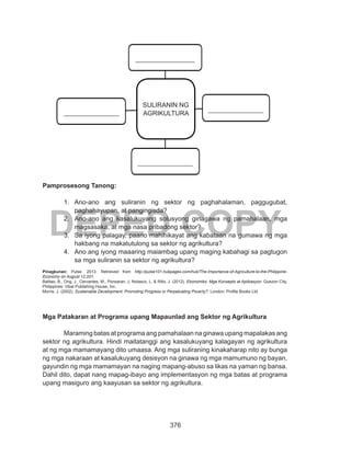 376
DEPED COPY
Pamprosesong Tanong:
1.	 Ano-ano ang suliranin ng sektor ng paghahalaman, paggugubat,
paghahayupan, at pangingisda?
2.	 Ano-ano ang kasalukuyang solusyong ginagawa ng pamahalaan, mga
magsasaka, at mga nasa pribadong sektor?
3.	 Sa iyong palagay, paano mahihikayat ang kabataan na gumawa ng mga
hakbang na makatutulong sa sektor ng agrikultura?
4.	 Ano ang iyong maaaring maiambag upang maging kabahagi sa pagtugon
sa mga suliranin sa sektor ng agrikultura?
Pinagkunan: Pulse. 2013. Retrieved from http://pulse101.hubpages.com/hub/The-Importance-of-Agriculture-to-the-Philippine-
Economy on August 12,201.
Balitao, B., Ong, J., Cervantes, M., Ponsaran, J, Nolasco, L, & Rillo, J. (2012). Ekonomiks: Mga Konsepto at Aplikasyon. Quezon City,
Philippines: Vibal Publishing House, Inc.
Morris, J. (2002). Sustainable Development: Promoting Progress or Perpetuating Poverty?. London: Profile Books Ltd.
Mga Patakaran at Programa upang Mapaunlad ang Sektor ng Agrikultura
	 Maraming batas at programa ang pamahalaan na ginawa upang mapalakas ang
sektor ng agrikultura. Hindi maitatanggi ang kasalukuyang kalagayan ng agrikultura
at ng mga mamamayang dito umaasa. Ang mga suliraning kinakaharap nito ay bunga
ng mga nakaraan at kasalukuyang desisyon na ginawa ng mga mamumuno ng bayan,
gayundin ng mga mamamayan na naging mapang-abuso sa likas na yaman ng bansa.
Dahil dito, dapat nang mapag-ibayo ang implementasyon ng mga batas at programa
upang masiguro ang kaayusan sa sektor ng agrikultura.
SULIRANIN NG
AGRIKULTURA
 