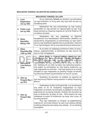 377
DEPED COPY
MGA BATAS TUNGKOL SA SEKTOR NG AGRIKULTURA
MGA BATAS TUNGKOL SA LUPA
1.	 Land
Registration
Act ng 1902
Ito ay sistemang Torrens sa panahon ng pananakop
ng mga Amerikano na kung saan ang mga titulo ng lupa ay
ipinatalang lahat.
2.	 Public Land
Act ng 1902
Nakapaloob dito ang pamamahagi ng mga lupaing
pampublilko sa mga pamilya na nagbubungkal ng lupa. Ang
bawat pamilya ay maaaring magmay-ari ng hindi hihigit sa 16
na ektarya ng lupain.
3.	 Batas
Republika
Bilang 1160
Nakapaloob dito ang pagtatatag sa National
Resettlement and Rehabilitation Administration (NARRA) na
pangunahing nangangasiwa sa pamamahagi ng mga lupain
para sa mga rebeldeng nagbalik loob sa pamahalaan. Kasama
rin sa mga binibigyan nila ay ang mga pamilyang walang lupa.
4.	 Batas
Republika Blg.
1190 ng 1954
Ito ay batas na nagbibigay-proteksiyon laban sa pang-
aabuso, pagsasamantala, at pandaraya ng mga may-ari ng
lupa sa mga manggagawa.
5.	 Agricultural
Land Reform
Code
Ito ay simula ng isang malawakang reporma sa lupa
na nilagdaan ng dating Pangulong Diosdado Macapagal
noong ika-8 ng Agosto 1963. Ayon sa batas na ito, ang mga
nagbubungkal ng lupa ang itinuturing na tunay na may-ari
nito. Kabilang din sa inalis ng batas ang sistemang kasama.
Ang pagbili ng pamahalaan sa mga lupang tinatamnan ng
mga magsasaka ay sinimulan. Ang mga lupang ito ay muling
ipinagbili sa mga magsasaka sa paraang hulugan at katulad
ng presyong ibinayad ng pamahalaan sa may-ari ng lupa.
6.	 Atas ng
Pangulo Blg. 2
ng 1972
Itinadhana ng kautusan na isailalim sa reporma sa
lupa ang buong Pilipinas noong panahon ni dating Pangulong
Marcos.
7.	 Atas ng
Pangulo Blg.
27
Kaalinsabay ng Atas ng Pangulo Blg. 2 ay ipinatutupad
ang batas na ito na sinasabing magpapalaya sa mga
magsasaka sa tanikala ng kahirapan at paglilipat sa kanila ng
pagmamay-ari ng lupang sinasaka. Sinakop nito ang lahat ng
lupa na tinatamnan ng palay at mais. Hindi kasama rito ang
malalawak na lupain na tinatamnan ng niyog, tubo, pinya, at
iba pang pananim.
Ang mga magsasaka ay binigyan ng pagkakataong
magmay-ari ng limang ektarya ng lupa kung walang patubig
at tatlong ektaryang lupa kapag may patubig. Ito ay kanilang
bubungkalin.
 