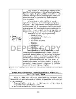 378
DEPED COPY
8.	 Batas
Republika Blg.
6657 ng 1988
Kilala sa tawag na Comprehensive Agrarian Reform
Law (CARL) na inaprobahan ni dating Pangulong Corazon
Aquino noong ika-10 ng Hunyo, 1988. Ipinasailalim ng batas
na ito ang lahat ng publiko at pribadong lupang agrikultural.
Ito ay nakapaloob sa Comprehensive Agrarian Reform
Program (CARP).
Ipinamamahagi ng batas ang lahat ng lupang
agrikultural anoman ang tanim nito sa mga walang lupang
magsasaka. May hangganan ang matitirang lupa sa mga
may-ari ng lupa. Sila ay makapagtitira ng di hihigit sa limang
ektarya ng lupa. Ang bawat anak ng may-ari ay bibigyan ng
tatlong ektarya ng lupa kung sila mismo ang magsasaka nito.
Ang pamamahagi ng lupa ay isasagawa sa loob ng 10 taon.
Hindi sakop ng CARP ang ginagamit bilang:
•	 liwasan at parke
•	 mga gubat at reforestration area
•	 mga palaisdaan
•	 tanggulang pambansa
•	 paaralan
•	 simbahan
•	 sementeryo
•	 templo
•	 watershed, at iba pa
Ang pagbabayad sa lupa ng pamahalaan sa mga
may-ari ay isinasagawa sa iba’t ibang paraan. Maaaring
magbayad ng salapi ng ilang porsiyento at ang ilang bahagi
ay sa panagot o bonds ng pamahalaan. Ang lupaing higit
sa 50 ektarya ay binabayaran ng 25% na salapi at 75% ay
panagot o bonds ng pamahalaan. Ang 24-50 ektarya ng
lupa ay 30% ng salapi. Ang natitirang bahagi ay bonds ng
pamahalaan. Isa pang paraan ay pagbibigay ng kredito sa
buwis na binabayaran ng may-ari ng lupa.
Pinagkunan: Imperial, C. (2004). Pana-panahon, Worktext para saAralingPanlipunanIkaapatnaTaonEkonomiks.Sampaloc, Manila:
Rex Book Store
Mga Patakaran at Programang Pangkaunlaran sa Sektor ng Agrikultura
PAGSASAKA/PAGTATANIM
Batay sa CARP 2003, patuloy na isinasagawa ang sumusunod upang
maikatuparan ang nais ng pamahalaan na maiangat ang kalagayang pangkabuhayan
ng mga magsasaka:
	Pagtatayo ng bahay-ugnayan para sa mga magsasaka upang masigurong
mayroon suportang maibibigay sa kanila;
	Pagtatayo ng gulayan para sa mga magsasaka;
 