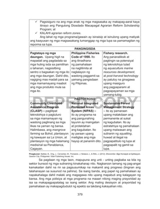 379
DEPED COPY
	Pagsisiguro na ang mga anak ng mga magsasaka ay makapag-aaral kaya
itinayo ang Pangulong Diosdado Macapagal Agrarian Reform Scholarship
Program; at
	KALAHI agrarian reform zones.
Ang lahat ng mga programa/gawain ay isinaisip at isinulong upang matiyak
ang kaayusan ng mga magsasakang tumanggap ng mga lupa sa pamamagitan ng
reporma sa lupa.
PANGINGISDA
Pagtatayo ng mga
daungan. Upang higit na
mapadali ang pagdadala sa
mga huling isda sa pamilihan
o tahanan, nagsisilbing
sentro o bagsakan ng mga ito
ang mga daungan. Dahil dito,
nagiging mas madali para sa
mga mamamayang maabot
ang mga produkto mula sa
mga ito.
Philippine Fisheries
Code of 1998. Ito
ang itinadhana
ng pamahalaan
na naglilimita at
naglalayon ng
wastong paggamit sa
yamang pangisdaan
ng Pilipinas.
Fishery research.
Ang pananaliksik at
pagtingin sa potensiyal
ng teknolohiya tulad
ng aquaculture marine
resources development,
at post-harvest technology
ay patuloy na ginagawa
upang masiguro
ang pagpaparami at
pagpapayaman sa mga
yamang-tubig.
PAGTOTROSO
Community Livelihood
Assistance Program
(CLASP) – paglilipat
teknolohiya o pagtuturo
sa mga mamamayan ng
wastong paglinang sa mga
likas na yaman ng bansa.
Halimbawa, ang mangrove
farming sa Bohol, plantasyon
ng kawayan sa La Union, at
plantasyon ng mga halamang
medisinal sa Penablanca,
Cagayan.
National Integrated
Protected Areas
System (NIPAS) –
ito ay programa na
ang pangunahing
layunin ay maingatan
at protektahan
ang kagubatan. Ito
ay paraan upang
mailigtas ang mga
hayop at pananim dito.
Sustainable Forest
Management Strategy
– ito ay pamaraan
upang matakdaan ang
permanente at sukat
ng kagubatan. Ito ay
estratehiya ng pamahalaan
upang maiwasan ang
suliranin ng squatting,
huwad at ilegal na
pagpapatitulo ng lupa at
pagpapalit ng gamit sa
lupa.
Pinagkunan: Balitao, B., Ong, J., Cervantes, M., Ponsaran, J, Nolasco, L, & Rillo, J. (2012). Ekonomiks: Mga Konsepto at Aplikasyon.
Quezon City, Philippines: Vibal Publishing House, Inc.
	 Sa pagdaan ng mga taon, mapupuna ang unti - unting pagbaba sa kita ng
sektor bunsod ng mga suliraning kinakaharap nito. Nagkaroon lamang ng pag-angat
kamakailan dahil na rin sa pagsusumikap na makamit ang progreso (tingnan ang
talahanayan sa susunod na pahina). Sa isang banda, ang papel ng pamahalaan ay
napakahalaga dahil malaki ang magagawa nito upang mapabuti ang kalagayan ng
bansa. Ang mga polisiya at mga programa na maaari nitong maging prayoridad ay
isa sa makapagpapatatag sa isang sektor. Ang maling desisyon at prayoridad ng
pamahalaan ay makapagdudulot ng epekto sa takdang kakayahan nito.
 