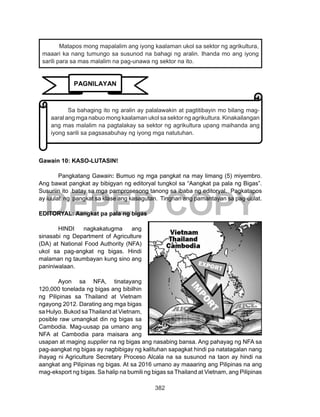 382
DEPED COPY
	
.
Gawain 10: KASO-LUTASIN!
Pangkatang Gawain: Bumuo ng mga pangkat na may limang (5) miyembro.
Ang bawat pangkat ay bibigyan ng editoryal tungkol sa “Aangkat pa pala ng Bigas”.
Susuriin ito batay sa mga pamprosesong tanong sa ibaba ng editoryal. Pagkatapos
ay iuulat ng pangkat sa klase ang kasagutan. Tingnan ang pamantayan sa pag-uulat.
EDITORYAL: Aangkat pa pala ng bigas
	 HINDI nagkakatugma ang
sinasabi ng Department of Agriculture
(DA) at National Food Authority (NFA)
ukol sa pag-angkat ng bigas. Hindi
malaman ng taumbayan kung sino ang
paniniwalaan.
	 Ayon sa NFA, tinatayang
120,000 tonelada ng bigas ang bibilhin
ng Pilipinas sa Thailand at Vietnam
ngayong 2012. Darating ang mga bigas
sa Hulyo. Bukod saThailand at Vietnam,
posible raw umangkat din ng bigas sa
Cambodia. Mag-uusap pa umano ang
NFA at Cambodia para maisara ang
usapan at maging supplier na ng bigas ang nasabing bansa. Ang pahayag ng NFA sa
pag-aangkat ng bigas ay nagbibigay ng kalituhan sapagkat hindi pa natatagalan nang
ihayag ni Agriculture Secretary Proceso Alcala na sa susunod na taon ay hindi na
aangkat ang Pilipinas ng bigas. At sa 2016 umano ay maaaring ang Pilipinas na ang
mag-eksport ng bigas. Sa halip na bumili ng bigas sa Thailand at Vietnam, ang Pilipinas
Matapos mong mapalalim ang iyong kaalaman ukol sa sektor ng agrikultura,
maaari ka nang tumungo sa susunod na bahagi ng aralin. Ihanda mo ang iyong
sarili para sa mas malalim na pag-unawa ng sektor na ito.
Sa bahaging ito ng aralin ay palalawakin at pagtitibayin mo bilang mag-
aaral ang mga nabuo mong kaalaman ukol sa sektor ng agrikultura. Kinakailangan
ang mas malalim na pagtalakay sa sektor ng agrikultura upang maihanda ang
iyong sarili sa pagsasabuhay ng iyong mga natutuhan.
PAGNILAYAN
 