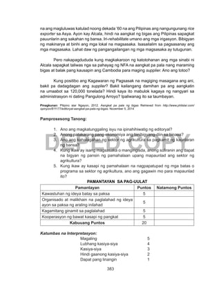 383
DEPED COPY
na ang magluluwas katulad noong dekada ’60 na ang Pilipinas ang nangungunang rice
exporter sa Asya. Ayon kay Alcala, hindi na aangkat ng bigas ang Pilipinas sapagkat
pauunlarin ang sakahan ng bansa. Iri-rehabilitate umano ang mga irigasyon. Bibigyan
ng makinarya at binhi ang mga lokal na magsasaka. Isasailalim sa pagsasanay ang
mga magsasaka. Lahat daw ng pangangailangan ng mga magsasaka ay tutugunan.
	 Pero nakapagdududa kung magkakaroon ng katotohanan ang mga sinabi ni
Alcala sapagkat taliwas nga sa pahayag ng NFA na aangkat pa pala nang maraming
bigas at balak pang kausapin ang Cambodia para maging supplier. Ano ang totoo?
	 Kung positibo ang Kagawaran ng Pagsasak na magiging masagana ang ani,
bakit pa dadagdagan ang supplier? Bakit kailangang damihan pa ang aangkatin
na umaabot sa 120,000 tonelada? Hindi kaya ito mabulok kagaya ng nangyari sa
administrasyon ni dating Pangulong Arroyo? Ipaliwanag ito sa taumbayan.
Pinagkunan: Pilipino star Ngayon. 2012. Aangkat pa pala ng bigas Retrieved from http://www.philstar.com/
opinyon/811177/editoryal-aangkat-pa-pala-ng-bigas. November 5, 2014
Pamprosesong Tanong:
1.	 Ano ang magkatunggaling isyu na ipinahihiwatig ng editoryal?
2.	 Anong patakarang pang-ekonomiya ang binibigyang-diin sa binasa?
3.	 Ano ang kahalagahan ng sektor ng agrikultura sa pagkamit ng kaunlaran
ng bansa?
4.	 Kung ikaw ay isang magsasaka o mangingisda, anong suliranin ang dapat
na bigyan ng pansin ng pamahalaan upang mapaunlad ang sektor ng
agrikultura?
5.	 Kung ikaw ay kasapi ng pamahalaan na nagpapatupad ng mga batas o
programa sa sektor ng agrikultura, ano ang gagawin mo para mapaunlad
ito?
PAMANTAYAN SA PAG-UULAT
Pamantayan Puntos Natamong Puntos
Kawastuhan ng ideya batay sa paksa 5
Organisado at malikhain na paglalahad ng ideya
ayon sa paksa ng araling inilahad
5
Kagamitang ginamit sa paglalahad 5
Kooperasyon ng bawat kasapi ng pangkat 5
Kabuuang Puntos 20
Katumbas na Interpretasyon:
			Magaling				5
			Lubhang kasiya-siya			4
			Kasiya-siya				3
			Hindi gaanong kasiya-siya		2
			Dapat pang linangin			1
 
