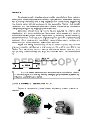 386
DEPED COPY
PANIMULA
Sa nakaraang aralin, tinalakay natin ang sektor ng agrikultura. Sinuri natin ang
kahalagahan nito sa pang-araw-araw na buhay ng mga Pilipino. Inisa-isa rin natin ang
mga suliraning kinakaharap nito at ang pagbibigay diin sa matalinong paggamit ng
mga likas na yaman para sa kapakanan ng mga susunod na Pilipino. Hindi rin natin
nakaligtaan ang mga patakarang pang-ekonomiyang itinataguyod ng pamahalaan
upang masigurong patuloy ang pagpapalakas sa sektor.
Samantala, bilang bahagi ng yunit na ito, ang susunod na sektor na ating
tatalakayin ay ang sektor ng industriya. Sama-sama nating unawain ang papel ng
industriya at ang kaugnayan nito sa pagkakaroon ng matiwasay na pamumuhay ng
bawat mamamayan. Atin ding susuriin ang kahalagahan, gayundin ang kasalukuyang
kalagayan nito at kung ano ang mga balakin ng pamahalaan upang masiguro ang
kapakinabangan nito sa pagtatamo ng kaunlaran ng bansa.
Kaya’t muli kitang iniimbitahang patuloy na makiisa upang ating unawain
ang papel ng sektor ng industriya at ang kaugnayan nito sa ating buhay bilang mga
Pilipino. Bago ka tuluyang tumungo sa mga talakayan ay aalamin muna ang iyong
mga paunang kaalaman hinggil dito. Kaya ano handa ka na ba? Tara at umpisahan
na!
ARALIN 3
SEKTOR NG INDUSTRIYA
Gawain 1. PRIMARYA – SEKONDARYA HALA!
Tingnan at pag-aralan ang bawat larawan. Iugnay ang larawan sa kanan at
sa kaliwa.
ALAMIN
Ang mga gawain sa bahaging ito ay tutuklas sa iyong kaalaman tungkol
sa sektor ng agrikultura at kung ano ang bahaging ginagampanan ng sektor ng
industriya sa ekonomiya ng bansa.
1
 