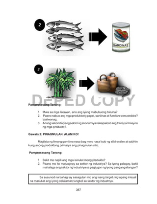 387
DEPED COPYPamprosesong Tanong:
1.	 Mula sa mga larawan, ano ang iyong mabubuong hinuha?
2.	 Paano nabuo ang mga produktong papel, sardinas at furniture o muwebles?
Ipaliwanag.
3.	 Anongsekondaryangsektorngekonomiyanakapaloobangtranspormasyon
ng mga produkto?
Gawain 2: PINAGMULAN, ALAM KO!
Maglista ng limang gamit na nasa bag mo o nasa loob ng silid-aralan at sabihin
kung anong produktong primarya ang pinagmulan nito.
Pamprosesong Tanong:
1.	 Bakit mo napili ang mga isinulat mong produkto?
2.	 Paano mo ito maiuugnay sa sektor ng industriya? Sa iyong palagay, bakit
mahalaga ang sektor ng industriya sa pagtugon ng iyong pangangailangan?
Sa susunod na bahagi ay sasagutan mo ang isang target ring upang inisyal
na masukat ang iyong nalalaman tungkol sa sektor ng industriya.
2
3
SARDINAS
 