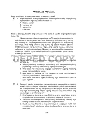 334
DEPED COPY
PANIMULANG PAGTATAYA
Isulat ang titik ng pinakatamang sagot sa sagutang papel.
1.	 Ang sumusunod ay ang mga salik na maaaring makatulong sa pagsulong
ng ekonomiya ng isang bansa maliban sa:
A.	 likas na yaman
B.	 yamang- tao
C.	 teknolohiya
D.	 kalakalan
Para sa bilang 2, basahin ang sumusunod na talata at sagutin ang mga tanong sa
ibaba nito.
Noong nakaraang taon, umangat daw ng 7.2 porsiyento ang ekonomiya
ng Pilipinas at pumangalawa sa China. Maraming nasiyahan nang marinig
ang balitang ito. Napakagandang balita dahil pangalawa sa magandang
ekonomiya. Pero nang lumabas ang survey ng Social Weather Stations
(SWS) kamakailan na 12.1 milyong Pilipino ang walang trabaho, maraming
nadismaya at hindi makapaniwala. Nasaan na ang sinasabing magandang
ekonomiya. Hindi ito tugma sa laging sinasabi ng pamahalaan, gumanda ang
ekonomiya ng bansa.
(http://www.philstar.com/psn-opinyon/2014/02/13/1289713/editoryal-umangat-ang-ekonomiya-dumami-ang-jobless)
2.	 Kung ang konsepto ng kaunlaran ang pagbabasehan, malinaw na inilalahad
sa balita na:
A.	 Ang pag-angat ng ekonomiya ng bansa ay hindi nangangahulugan ng
pagtaas ng kalidad ng pamumuhay ng mga mamamayan.
B.	 Hindi sapat na batayan ang paglago ng ekonomiya upang masabing
ganap na maunlad ang bansa.
C.	 Ang bansa ay patuloy pa ring nakaasa sa mga manggagawang
Pilipinong nakabase sa ibayong-dagat.
D.	 Hindi sapat na sukatan ng kaunlaran ang mga tradisyonal na panukat
gaya ng GDP.
3.	 Datapwa’t patuloy ang pagtaas ng mga pigura na nagpapakita ng paglago
ng ekonomiya ng bansa, marami pa ring Pilipino ang hindi naniniwala rito.
Isa sa mga dahilan nito ay ang patuloy na korapsyon. Paano kumikilos
ang mga mamamayang Pilipino upang tuluyan nang matuldukan ang
napakatagal na problemang ito?
A.	 Hinahayaan na lamang ng mga Pilipino na ang pamahalaan at ang
mga hukuman ang umusig sa mga tiwaling opisyal ng gobyerno.
B.	 Idinadaan na lamang nila sa samu’t saring protesta ang kanilang mga
hinaing ukol sa talamak na korapsyon sa pamahalaan.
C.	 Mulat ang mga Pilipino sa mga anomalya at korapsyon, maliit man
o malaki, kaya’t nakahanda silang ipaglaban kung ano ang tama at
nararapat.
(K)
(U)
(U)
 