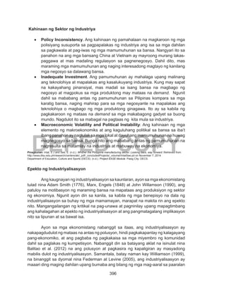 396
DEPED COPY
Kahinaan ng Sektor ng Industriya
•	 Policy Inconsistency. Ang kahinaan ng pamahalaan na magkaroon ng mga
polisiyang susuporta sa pagpapalakas ng industriya ang isa sa mga dahilan
sa pagkawala at pag-iwas ng mga mamumuhunan sa bansa. Nangyari ito sa
panahon na ang mga bansang China at Vietnam ay mayroong murang lakas-
paggawa at mas madaling regulasyon sa pagnenegosyo. Dahil dito, mas
maraming mga mamumuhunan ang naging interesadong magtayo ng kanilang
mga negosyo sa dalawang bansa.
•	 Inadequate Investment. Ang pamumuhunan ay mahalaga upang malinang
ang teknolohiya at mapalakas ang kasalukuyang industriya. Kung may sapat
na kakayahang pinansiyal, mas madali sa isang bansa na magbago ng
negosyo at magpokus sa mga produktong may mataas na demand. Ngunit
dahil sa mababang antas ng pamumuhunan sa Pilipinas kompara sa mga
karatig bansa, naging mahirap para sa mga negosyante na mapalakas ang
teknolohiya o magbago ng mga produktong ginagawa. Ito ay sa kabila ng
pagkakaroon ng mataas na demand sa mga makabagong gadyet sa buong
mundo. Nagdulot ito sa mabagal na pagtaas ng kita mula sa industriya.
•	 Macroeconomic Volatility and Political Instability. Ang kahinaan ng mga
elemento ng makroekonomiks at ang kaguluhang politikal sa bansa sa iba’t
ibang panahon ay nagtulak sa mga lokal at dayuhang mamumuhunan na huwag
magnegosyo sa bansa. Bunga nito ang mababang antas ng pamumuhunan na
nagresulta sa matamlay na industriya at mabuway na ekonomiya.
Pinagkunan: Intal, S J and See, E. (n.d.). Whither the Philippine manufacturing sector: Looking back, way forward. Retrieved from
http://www.dlsu.edu.ph/research/centers/aki/_pdf/_concludedProjects/_volumeI/IntalSee.pd on November 7, 2014
Department of Education, Culture and Sports (DECS). (n.d.). Project EASE Module. Pasig City: DECS.
Epekto ng Industriyalisasyon
	 Ang kaugnayan ng industriyalisasyon sa kaunlaran, ayon sa mga ekonomistang
tulad nina Adam Smith (1776), Marx, Engels (1848) at John Willamson (1990), ang
patuloy na motibasyon ng maraming bansa na mapataas ang produksiyon ng sektor
ng ekonomiya. Ngunit ayon din sa kanila, sa kabila ng mga benepisyo na dala ng
industriyalisasyon sa buhay ng mga mamamayan, marapat na makita rin ang epekto
nito. Mangangailangan ng kritikal na pag-unawa at pagninilay upang mapagtimbang
ang kahalagahan at epekto ng industriyalisasyon at ang pangmatagalang implikasyon
nito sa lipunan at sa bawat isa.
	 Ayon sa mga ekonomistang nabanggit sa itaas, ang industriyalisasyon ay
nakapagdudulot ng mataas na antas ng polusyon, hindi pagkakapantay ng kalagayang
pang-ekonomiko, at ang pagbaba ng pagkakaisa sa mga miyembro ng komunidad
dahil sa paglakas ng kumpetisyon. Nabanggit din sa batayang aklat na isinulat nina
Balitao et al. (2012) na ang polusyon at pagkasira ng kapaligiran ay masyadong
mabilis dulot ng industriyalisasyon. Samantala, batay naman kay Williamson (1999),
na binanggit sa dyornal nina Federman at Levine (2005), ang industriyalisasyon ay
maaari ding maging dahilan upang bumaba ang bilang ng mga mag-aaral sa paaralan
 