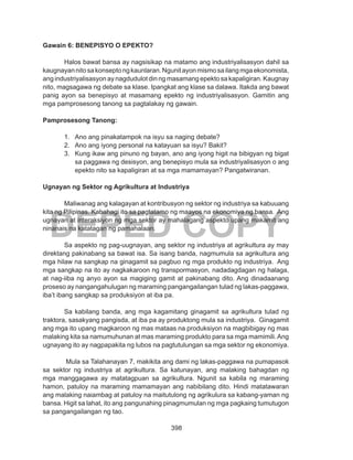 398
DEPED COPY
Gawain 6: BENEPISYO O EPEKTO?
Halos bawat bansa ay nagsisikap na matamo ang industriyalisasyon dahil sa
kaugnayannitosakonseptongkaunlaran.Ngunitayonmismosailangmgaekonomista,
ang industriyalisasyon ay nagdudulot din ng masamang epekto sa kapaligiran. Kaugnay
nito, magsagawa ng debate sa klase. Ipangkat ang klase sa dalawa. Itakda ang bawat
panig ayon sa benepisyo at masamang epekto ng industriyalisasyon. Gamitin ang
mga pamprosesong tanong sa pagtalakay ng gawain.
Pamprosesong Tanong:
1.	 Ano ang pinakatampok na isyu sa naging debate?
2.	 Ano ang iyong personal na katayuan sa isyu? Bakit?
3.	 Kung ikaw ang pinuno ng bayan, ano ang iyong higit na bibigyan ng bigat
sa paggawa ng desisyon, ang benepisyo mula sa industriyalisasyon o ang
epekto nito sa kapaligiran at sa mga mamamayan? Pangatwiranan.
Ugnayan ng Sektor ng Agrikultura at Industriya
Maliwanag ang kalagayan at kontribusyon ng sektor ng industriya sa kabuuang
kita ng Pilipinas. Kabahagi ito sa pagtatamo ng maayos na ekonomiya ng bansa. Ang
ugnayan at interaksiyon ng mga sektor ay mahalagang aspekto upang makamit ang
ninanais na katatagan ng pamahalaan.
Sa aspekto ng pag-uugnayan, ang sektor ng industriya at agrikultura ay may
direktang pakinabang sa bawat isa. Sa isang banda, nagmumula sa agrikultura ang
mga hilaw na sangkap na ginagamit sa pagbuo ng mga produkto ng industriya. Ang
mga sangkap na ito ay nagkakaroon ng transpormasyon, nadadagdagan ng halaga,
at nag-iiba ng anyo ayon sa magiging gamit at pakinabang dito. Ang dinadaanang
proseso ay nangangahulugan ng maraming pangangailangan tulad ng lakas-paggawa,
iba’t ibang sangkap sa produksiyon at iba pa.
Sa kabilang banda, ang mga kagamitang ginagamit sa agrikultura tulad ng
traktora, sasakyang pangisda, at iba pa ay produktong mula sa industriya. Ginagamit
ang mga ito upang magkaroon ng mas mataas na produksiyon na magbibigay ng mas
malaking kita sa namumuhunan at mas maraming produkto para sa mga mamimili.Ang
ugnayang ito ay nagpapakita ng lubos na pagtutulungan sa mga sektor ng ekonomiya.
Mula sa Talahanayan 7, makikita ang dami ng lakas-paggawa na pumapasok
sa sektor ng industriya at agrikultura. Sa katunayan, ang malaking bahagdan ng
mga manggagawa ay matatagpuan sa agrikultura. Ngunit sa kabila ng maraming
hamon, patuloy na maraming mamamayan ang nabibilang dito. Hindi matatawaran
ang malaking naiambag at patuloy na maitutulong ng agrikulura sa kabang-yaman ng
bansa. Higit sa lahat, ito ang pangunahing pinagmumulan ng mga pagkaing tumutugon
sa pangangailangan ng tao.
 