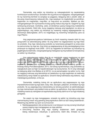 399
DEPED COPY
Samantala, ang sektor ng industriya ay nakapagdudulot ng napakalaking
kontribusyon sa ekonomiya. Sa bawat litro ng pintura na magagawa, nangangailangan
ito ng maraming kemikal na sangkap sa paggawa, lalagyang lata o plastik, tatak, at
iba pang impormasyong nakasulat dito, mga sasakyan na maghahatid sa pamilihan,
kagamitan na maghahalo, mag-filter, at mag-store sa produkto. Maliban pa dito,
mangangailangan din ng koryente at tubig upang mabuo ang mga ito. Gagamit ng mga
serbisyong pinansyal, marketing, sales, at istratehiya upang masigurong maibebenta
ang mga produkto. Dahil dito, kung magiging malusog ang kapaligiran na akma sa
pagnenegosyo, ang sektor ng industriya ay maaaring maging tagapagpaandar ng
ekonomiya (Batungbakal, 2011) na magbibigay ng maraming hanapbuhay para sa
mga Pilipino.
	 Ang pagmamanupaktura halimbawa ay hindi maaaring mawala dahil ito ang
pangunahin sa sekondaryang sektor. Ito ang sektor na nagpoproseso ng mga hilaw
na produkto. Ang mga nabubuong produkto ay karaniwang ginagamit sa araw-araw
na pamumuhay ng mga tao. Ang krisis sa pagpapautang at ang pandaigdigang krisis
pinansyal na naganap mula 2008 – 2012 ay nagpakita sa kahinaan ng industriya ng
paglilingkod at dahil dito, nangangailangang makagawa ng may kalidad na hanapbuhay
sa sektor ng industriya.
		 Ang sekondaryang sektor ding ito ay nagtutulak upang magkaroon ng mga
inobasyon upang makabangon mula sa malawakang epekto ng mga krisis pang
ekonomiya. Halimbawa, ang kompanya ng Apple ay hindi nag-imbento ng MP3 player,
bagkus ay gumawa sila ng isang produktong mas simple at madaling gamitin na
tinawag nilang iPod (Batungbakal, 2011). Sa tulong ng teknolohiya, ang produktibo ay
napagbubuti para sa higit na kapakinabangan ng buong bansa. Ito rin ang nabanggit
sa batayang aklat nina Balitao et al (2012), na sa pamamagitan ng sektor na ito, higit
na nagiging mahusay ang teknolohiya at nakabubuo ng mga kagamitan at makinang
nakatutulong nang malaki sa agrikultura. Ginamit nilang halimbawa ang traktora, mga
makabagong pestisidyo, at iba pa.
	 Samantala, malaking tulong din sa agrikultura ang pagsasaayos ng mga
impraestruktura tulad ng mga daan, tulay, riles, daungan, paliparan, at imbakan ng mga
produkto. Ito ay pagsisigurong makararating sa tamang panahon at pakikinabangan
ng mga mamamayan ang kalakal mula sa sektor ng agrikultura. Ang mga produktong
madaling masira ay naiingatan at napahahaba ang buhay dahil na rin sa mga imbakang
ginagawa.
	 Sa usapin ng mga manggagawa, sinasalo ng sektor ng industriya ang mga
mamamayang iniwan ang gawaing pang-agrikultura dahil sa iba’t ibang kadahilanan.
Maaaring ang dahilan ay ayon sa sumusunod:
•	 Nakikipagsapalaran sila sa kalunsuran o sa lokasyon na may sonang industriyal
upang maging mga manggagawa sa mga pabrika;
•	 Unti-unting nauubos ang mga lupaing tinatamnan dahil ginagamit
bilang residensiyal, industriyal, o panturismo. Dahil dito, limitado na ang
 