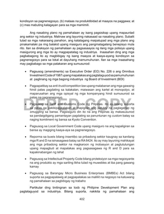 402
DEPED COPY
kondisyon sa pagnenegosyo, (b) mataas na produktibidad at maayos na paggawa; at
(c) mas mabuting kalagayan para sa mga mamimili.
	 Ang nasabing plano ng pamahalaan ay isang pagsisikap upang mapaunlad
ang sektor ng industriya. Malinaw ang layuning nakasaad sa nasabing plano. Subalit
tulad sa mga nakaraang panahon, ang katatagang maipatupad ang mga plano ang
pinakamalaki pa ring balakid upang masiguro ang pangmatagalang benepisyo mula
rito. Ilan sa direksyon ng pamahalaan ay pagsasaayos ng ilang mga polisiya upang
masigurong ang mga ito ay magpapatatag ng industriya. Inaasahan ding ang mga
pagbabagong ito ay magbibigay ng isang maayos at kaaya-ayang kondisyon sa
pagnenegosyo para sa lokal at dayuhang mamumuhunan. Ilan sa mga inaasahang
may pagbabago sa mga patakaran ang sumusunod:
•	 Pagsusog (amendments) sa Executive Order (EO) No. 226 o ang Omnibus
InvestmentCodeof1987upangmapalakasangpagtataguyodsapamumuhunan
at paglinang ng mga bagong industriya ng Board of Investment (BOI)
•	 Pagpapatibay sa anti-trust/competition law upang malabanan ang mga gawaing
hindi patas pagdating sa kalakalan, maiwasan ang kartel at monopolyo, at
maparusahan ang mga opisyal ng mga kompanyang hindi sumusunod sa
patas na pagnenegosyo.
•	 Pagsusog sa Tariff and Customs Code ng Pilipinas. Ito ay bilang suporta
sa patas na pakikipagkalakan at mapigilan ang patuloy na paglaganap ng
smuggling sa bansa. Pagsisiguro din ito na ang Pilipinas ay makasusunod
sa pandaigdigang pamantayan pagdating sa panuntunan ng custom batay sa
naging komitment ng bansa sa Kyoto Convention.
•	 Pagsusog sa Local Government Code upang masiguro na ang kapaligiran sa
bansa ay magiging kaaya-aya sa pagnenegosyo.
•	 Reporma sa buwis bilang insentibo sa pribadong sektor kaugnay sa kanilang
mga R and D na isinasagawa batay sa RA 8424. Ito ay may layuning mahikayat
ang mga pribadong sektor na magkaroon ng inobasyon at pagtutulungan
upang mapagbuti at mapalakas ang pagsasagawa ng R and D para sa
kapakinabangan ng lahat
•	 Pagsusog sa Intellectual Property Code bilang proteksiyon sa mga negosyante
na ang produkto ay mga sariling likha tulad ng muwebles at iba pang gawang
kamay
•	 Pagsusog sa Barangay Micro Business Enterprises (BMBEs) Act bilang
suporta sa pagpapalawig at pagpapalakas sa maliliit na negosyo na katuwang
ng pamahalaan sa pagbibigay ng trabaho
	 Partikular ding tinitingnan sa loob ng Philipine Development Plan ang
pagtataguyod sa industriya. Bilang suporta, nakikita ng pamahalaan ang
 