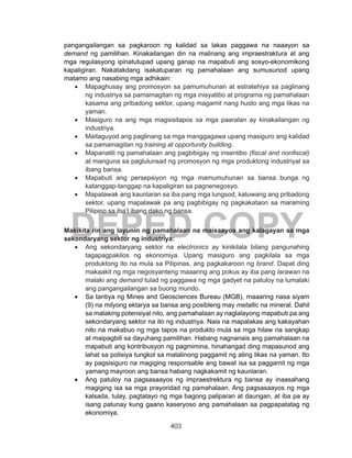 403
DEPED COPY
pangangailangan sa pagkaroon ng kalidad sa lakas paggawa na naaayon sa
demand ng pamilihan. Kinakailangan din na malinang ang impraestraktura at ang
mga regulasyong ipinatutupad upang ganap na mapabuti ang sosyo-ekonomikong
kapaligiran. Nakatakdang isakatuparan ng pamahalaan ang sumusunod upang
matamo ang nasabing mga adhikain:
•	 Mapaghusay ang promosyon sa pamumuhunan at estratehiya sa paglinang
ng industriya sa pamamagitan ng mga inisyatibo at programa ng pamahalaan
kasama ang pribadong sektor, upang magamit nang husto ang mga likas na
yaman.
•	 Masiguro na ang mga magsisitapos sa mga paaralan ay kinakailangan ng
industriya.
•	 Maitaguyod ang paglinang sa mga manggagawa upang masiguro ang kalidad
sa pamamagitan ng training at opportunity building.
•	 Mapanatili ng pamahalaan ang pagbibigay ng insentibo (fiscal and nonfiscal)
at manguna sa paglulunsad ng promosyon ng mga produktong industriyal sa
ibang bansa.
•	 Mapabuti ang persepsiyon ng mga mamumuhunan sa bansa bunga ng
katanggap-tanggap na kapaligiran sa pagnenegosyo.
•	 Mapalawak ang kaunlaran sa iba pang mga lungsod, katuwang ang pribadong
sektor, upang mapalawak pa ang pagbibigay ng pagkakataon sa maraming
Pilipino sa iba’t ibang dako ng bansa.
Makikita rin ang layunin ng pamahalaan na maisaayos ang kalagayan sa mga
sekondaryang sektor ng industriya:
•	 Ang sekondaryang sektor na electronics ay kinikilala bilang pangunahing
tagapagpakilos ng ekonomiya. Upang masiguro ang pagkilala sa mga
produktong ito na mula sa Pilipinas, ang pagkakaroon ng brand. Dapat ding
makaakit ng mga negosyanteng maaaring ang pokus ay iba pang larawan na
malaki ang demand tulad ng paggawa ng mga gadyet na patuloy na lumalaki
ang pangangailangan sa buong mundo.
•	 Sa tantiya ng Mines and Geosciences Bureau (MGB), maaaring nasa siyam
(9) na milyong ektarya sa bansa ang posibleng may metallic na mineral. Dahil
sa malaking potensiyal nito, ang pamahalaan ay naglalayong mapabuti pa ang
sekondaryang sektor na ito ng industriya. Nais na mapalakas ang kakayahan
nito na makabuo ng mga tapos na produkto mula sa mga hilaw na sangkap
at maipagbili sa dayuhang pamilihan. Habang nagnanais ang pamahalaan na
mapabuti ang kontribusyon ng pagmimina, hinahangad ding mapasunod ang
lahat sa polisiya tungkol sa matalinong paggamit ng ating likas na yaman. Ito
ay pagsisiguro na magiging responsable ang bawat isa sa paggamit ng mga
yamang mayroon ang bansa habang nagkakamit ng kaunlaran.
•	 Ang patuloy na pagsasaayos ng impraestrektura ng bansa ay inaasahang
magiging isa sa mga prayoridad ng pamahalaan. Ang pagsasaayos ng mga
kalsada, tulay, pagtatayo ng mga bagong paliparan at daungan, at iba pa ay
isang patunay kung gaano kaseryoso ang pamahalaan sa pagpapatatag ng
ekonomiya.
 