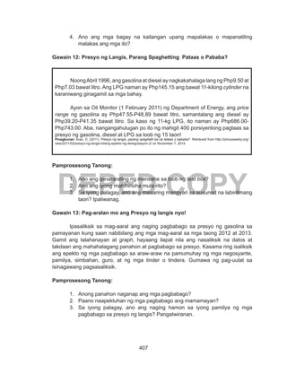 407
DEPED COPY
4.	 Ano ang mga bagay na kailangan upang mapalakas o mapanatiling
malakas ang mga ito?
Gawain 12: Presyo ng Langis, Parang Spaghetting Pataas o Pababa?
Pamprosesong Tanong:
1.	 Ano ang ipinararating ng mensahe sa loob ng text box?
2.	 Ano ang iyong mahihinuha mula rito?
3.	 Sa iyong palagay, ano ang maaaring mangyari sa susunod na labinlimang
taon? Ipaliwanag.
Gawain 13: Pag-aralan mo ang Presyo ng langis nyo!
Ipasaliksik sa mag-aaral ang naging pagbabago sa presyo ng gasolina sa
pamayanan kung saan nabibilang ang mga mag-aaral sa mga taong 2012 at 2013.
Gamit ang talahanayan at graph, hayaang ilapat nila ang nasaliksik na datos at
takdaan ang mahahalagang panahon at pagbabago sa presyo. Kasama ring isaliksik
ang epekto ng mga pagbabago sa araw-araw na pamumuhay ng mga negosyante,
pamilya, simbahan, guro, at ng mga tinder o tindera. Gumawa ng pag-uulat sa
isinagawang pagsasaliksik.
Pamprosesong Tanong:
1.	 Anong panahon naganap ang mga pagbabago?
2.	 Paano naapektuhan ng mga pagbabago ang mamamayan?
3.	 Sa iyong palagay, ano ang naging hamon sa iyong pamilya ng mga
pagbabago sa presyo ng langis? Pangatwiranan.
	 NoongAbril 1996, ang gasolina at diesel ay nagkakahalaga lang ng Php9.50 at
Php7.03 bawat litro. Ang LPG naman ay Php145.15 ang bawat 11-kilong cylinder na
karaniwang ginagamit sa mga bahay.
	 Ayon sa Oil Monitor (1 February 2011) ng Department of Energy, ang price
range ng gasolina ay Php47.55-P48.89 bawat litro, samantalang ang diesel ay
Php39.20-P41.35 bawat litro. Sa kaso ng 11-kg LPG, ito naman ay Php686.00-
Php743.00. Aba, nangangahulugan po ito ng mahigit 400 porsiyentong pagtaas sa
presyo ng gasolina, diesel at LPG sa loob ng 15 taon!
Pinagkunan: Arao, D. (2011). Presyo ng langis, parang spaghetti ba na tataas o bababa?. Retrieved from http://pinoyweekly.org/
new/2011/02/presyo-ng-langis-bilang-epekto-ng-deregulasyon-2/ on November 7, 2014
 