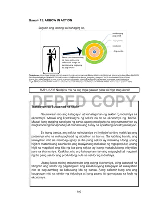 409
DEPED COPY
Gawain 15: ARROW IN ACTION
	 Sagutin ang tanong sa bahaging ito.
Pinagkunan:https://www.google.com.ph/search?q=clip+art+arrow+man&espv=2&tbm=isch&tbo=u& source=univ&sa=X&ei=6Vv5U5V
DKGonl8AWPj4KgAQ&ved=0CGYQsAQ&biw=1024&bih=610# facrc=_&imgdii=_&imgrc=ZY1QL6cw3xlMiM%253A%3BHn
tzdV7QpryUYM%3Bhttp%253A%252F%252Fwww.clipartbest.com%252Fcliparts%252FecM%252F5db%252FecM5dbpcn.
png%3Bhttp%253A%252F%252Fwww.clipartbest.com%252Fclipart-ecM5dbpcn%3B600%3B600, Retrieved on October 2013
Transisyon sa Sususnod na Aralin
Naunawaan mo ang kalagayan at kahalagahan ng sektor ng industriya sa
ekonomiya. Malaki ang kontribusyon ng sektor na ito sa ekonomiya ng bansa.
Maaari itong maging sandigan ng bansa upang masiguro na ang mamamayan ay
magkaroon ng hanapbuhay at madama ang tunay na epekto ng industriyalisasyon.
Sa isang banda, ang sektor ng industriya ay limitado kahit na malaki pa ang
potensiyal nito na makapaghatid ng kabutihan sa bansa. Sa kabilang banda, ang
kakayahan nito na makipag-ugnay sa iba pang sektor ay malaking tulong upang
higit na matamo ang kaunlaran. Ang kakayahang makabuo ng mga produkto upang
higit na mapalaki ang kita ng iba pang sektor ay isang makabuluhang inisyatibo
para sa ekonomiya. Kaakibat nito ang kakayahan namang mapagbuti at magamit
ng iba pang sektor ang produktong mula sa sektor ng industriya.
Upang lubos nating maunawaan ang buong ekonomiya, ating susunod na
titingnan ang sektor ng paglilingkod, ang kasalukuyang kalagayan at kakayahan
nito sa pag-aambag sa kabuuang kita ng bansa. Ating aalamin kung ano ang
kaugnayan nito sa sektor ng industriya at kung paano ito gumagalaw sa loob ng
ekonomiya.
pambansang
pag-unlad
natutunan
napagtanto
Ang alamko
Paano ako makatutulong
sa mga patakarang
industriyal tungo sa
pambansang pagsulong
at pag-unlad?
MAHUSAY! Natapos mo na ang mga gawain para sa mga mag-aaral!
 
