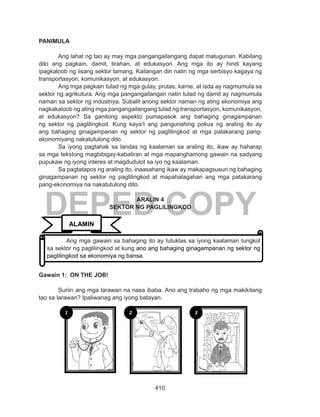 410
DEPED COPY
PANIMULA
	 Ang lahat ng tao ay may mga pangangailangang dapat matugunan. Kabilang
dito ang pagkain, damit, tirahan, at edukasyon. Ang mga ito ay hindi kayang
ipagkaloob ng iisang sektor lamang. Kailangan din natin ng mga serbisyo kagaya ng
transportasyon, komunikasyon, at edukasyon.
	 Ang mga pagkain tulad ng mga gulay, prutas, karne, at isda ay nagmumula sa
sektor ng agrikutura. Ang mga pangangailangan natin tulad ng damit ay nagmumula
naman sa sektor ng industriya. Subalit anong sektor naman ng ating ekonomiya ang
nagkakaloob ng ating mga pangangailangang tulad ng transportasyon, komunikasyon,
at edukasyon? Sa ganitong aspekto pumapasok ang bahaging ginagampanan
ng sektor ng paglilingkod. Kung kaya’t ang pangunahing pokus ng araling ito ay
ang bahaging ginagampanan ng sektor ng paglilingkod at mga patakarang pang-
ekonomiyang nakatutulong dito.
	 Sa iyong pagtahak sa landas ng kaalaman sa araling ito, ikaw ay haharap
sa mga tekstong magbibigay-kabatiran at mga mapanghamong gawain na sadyang
pupukaw ng iyong interes at magdudulot sa iyo ng kaalaman.
	 Sa pagtatapos ng araling ito, inaasahang ikaw ay makapagsusuri ng bahaging
ginagampanan ng sektor ng paglilingkod at mapahalagahan ang mga patakarang
pang-ekonomiya na nakatutulong dito.
ARALIN 4
SEKTOR NG PAGLILINGKOD
Gawain 1: ON THE JOB!
Suriin ang mga larawan na nasa ibaba. Ano ang trabaho ng mga makikitang
tao sa larawan? Ipaliwanag ang iyong batayan.
	
ALAMIN
Ang mga gawain sa bahaging ito ay tutuklas sa iyong kaalaman tungkol
sa sektor ng paglilingkod at kung ano ang bahaging ginagampanan ng sektor ng
paglilingkod sa ekonomiya ng bansa.
1 2 3
 