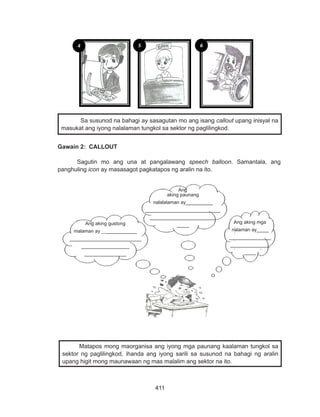 411
DEPED COPY
Gawain 2: CALLOUT
Sagutin mo ang una at pangalawang speech balloon. Samantala, ang
panghuling icon ay masasagot pagkatapos ng aralin na ito.
	 Matapos mong maorganisa ang iyong mga paunang kaalaman tungkol sa
sektor ng paglilingkod, ihanda ang iyong sarili sa susunod na bahagi ng aralin
upang higit mong maunawaan ng mas malalim ang sektor na ito.
4 5 6
Sa susunod na bahagi ay sasagutan mo ang isang callout upang inisyal na
masukat ang iyong nalalaman tungkol sa sektor ng paglilingkod.
Ang aking mga
nalaman ay____
______________
_____________
____
Ang
aking paunang
nalalalaman ay_________
_________________________
______________________
____Ang aking gustong
malaman ay ____________
________________________
________________
______________
 