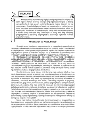 412
DEPED COPY
ANG SEKTOR NG PAGLILINGKOD
	 Sinasabing ang kaunlarang pang-ekonomiya ay nasasalamin sa paglawak at
pag-unlad ng kakayahan ng mga kasapi sa lipunan na lumilikha ng iba’t ibang kalakal
at paglilingkod na tumutugon sa pangangailangan ng tao. Ang pagdami ng kalakal at
paglilingkod sa lipunan ay hudyat na ang mga tao ay makalilikha ng produktong hindi
lamang para sa pangkasalukuyang gamit bagkus ay para na rin sa hinaharap.
	 Kaalinsabay ng kaunlarang pang-ekonomiya ay ang karagdagang
pangangailangan para sa mga taong bumubuo sa sektor ng paglilingkod. Ito ang sektor
na nagbibigay-paglilingkod sa transportasyon, komunikasyon, media, pangangalakal,
pananalapi, paglilingkod mula sa pamahalaan, at turismo. Ito rin ang sektor na
umaalalay sa buong yugto ng produksiyon, distribusyon, kalakalan, at pagkonsumo ng
mga produkto sa loob o labas ng bansa. Kilala rin ito bilang tersarya o ikatlong sektor
ng ekonomiya matapos ang agrikultura at industriya.
	 Sa ekonomiya ng isang bansa, hindi lamang mga produkto tulad ng mga
damit, kasangkapan, gamot, at pagkain ang pinagkakagastusan at kinokonsumo ng
mga mamamayan. May mga pangangangailangan din sila bukod sa mga produktong
agrikultural at industriyal. Ang sektor ng paglilingkod ay binubuo ng sub-sektor sa
pananalapi, insurance, komersiyo, real estate, kalakalang pakyawan at pagtitingi,
transportasyon, pag-iimbak, komunikasyon, at mga paglilingkod na pampamayanan,
panlipunan, at personal. Ang mga sektor na nabanggit ay may mahalagang papel
sa kabuuang ekonomiya ng bansa. Importante ang sektor ng kalakalan ng pagtitingi
(retail) at pamamakyaw (wholesale) upang tiyaking makarating sa mga mamimili ang
mga produkto mula sa sakahan o pagawaan. Malaki rin ang naiaambag ng sektor ng
paglilingkod sa GDP ng Pilipinas. Kapansin-pansin din ang patuloy na pagtaas ng
porsiyento ng paglago ng sektor ng paglilingkod sa Pilipinas na nagkaroon lamang ng
bahagyang pagbaba noong 2001.
	 Isa sa mga kilalang nakatutulong sa ekonomiya ngayon ay ang paglakas ng
business process outsourcing lalo na ang call center companies na nagkakaloob ng
trabaho sa maraming Pilipino. Sa pangkalahatan, ang paglilingkod ay ang pagbibigay
ng paglilingkod sa halip na bumuo ng produkto. Ang pormal na industriyang bumubuo
PAUNLARIN
Matapos mong malaman ang mga paunang impormasyon tungkol sa
aralin, ngayon naman ay iyong lilinangin ang mga kaalamang ito sa tulong
ng mga teksto at mga gawain na inihanda upang maging batayan mo ng
impormasyon. Ang pinakatiyak na layunin ng bahaging ito ay matutuhan mo
bilang mag-aaral ang mahahalagang ideya o konsepto tungkol sa sektor ng
paglilingkod. Inaasahan na magagabayan ka ng mga inihandang gawain
at teksto upang masagot ang katanungan na kung ano ang bahaging
ginagampanan ng sektor ng paglilingkod sa ekonomiya ng bansa. Halina’t
umpisahan mo na.
 