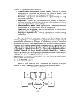 413
DEPED COPY
sa sektor ng paglilingkod ay ang sumusunod:
•	 Transportasyon, komunikasyon, at mga Imbakan – binubuo ito ng mga
paglilingkod na nagmumula sa pagbibigay ng publikong sakayan, mga
paglilingkod ng telepono, at mga pinapaupahang bodega.
•	 Kalakalan – mga gawaing may kaugnayan sa pagpapalitan ng iba’t-ibang
produkto at paglilingkod.
•	 Pananalapi – kabilang ang mga paglilingkod na binibigay ng iba’t ibang
institusyong pampinansiyal tulad ng mga bangko, bahay-sanglaan, remittance
agency, foreign exchange dealers at iba pa.
•	 Paupahang bahay at Real Estate– mga paupahan tulad ng mga apartment,
mga developer ng subdivision, town house, at condominium.
•	 Paglilingkod ng Pampribado – lahat ng mga paglilingkod na nagmumula sa
pribadong sektor ay kabilang dito.
•	 Paglilingkod ng Pampubliko – lahat ng paglilingkod na ipinagkakaloob ng
pamahalaan.
	 Sa mga nakalipas na kasaysayan ng tao sa mundo, ipinapakita rito ang
malaking pagbabago sa paraan ng pamumuhay ng mga lipunan mula sa pangangaso
at pangangalap ng pagkain sa kapaligiran at ekonomiyang agrikultural patungo sa
ekonomiyang industriyal. Dahil sa pagbabagong ito, lumawak ang pangangailangan
at kagustuhan ng tao para sa paglilingkod. Ang pagkakaroon ng espesyalisasyon sa
paggawa sa iba’t ibang larangan ang nagturo ng landas para sa efficient na paraan
ng pagbibigay ng paglilingkod sa mga tao. Sa tila napakabilis na takbo ng panahon,
kailangang umagapay ang tao sa pagbabago sa kanyang kapaligiran. Maraming
gawain ang mga tao ang hindi nila matugunan sa sarili lamang kaya’t malaking tulong
ang paghahatid ng iba’t ibang paglilingkod mula sa iba.
Pinagkunan: Balitao, B., Ong, J., Cervantes, M., Ponsaran, J, Nolasco, L, & Rillo, J. (2012). Ekonomiks: Mga Konsepto at Aplikasyon.
Quezon City, Philippines: Vibal Publishing House, Inc.
Gawain 3: TEKS-TO-GRAPH
Batay sa iyong binasang teksto, kompletuhin ang nilalaman ng graphic
organizer sa ibaba. Pagkatapos ay sagutin ang mga pamprosesong tanong.
Sektor ng
Paglilingkod
 