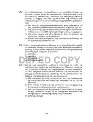 337
DEPED COPY
11.	Ang industriyalisasyon, sa kasalukuyan, ang nagsisilbing batayan ng
kaunlaran ng isang bansa. Sa pananaw na ito, nagaganap lamang ang
kaunlaran kung nagkakaroon ng pagbabago mula sa pagiging agrikultural
patungo sa pagiging industriyal. Ngunit marami ring limitasyon ang
industriyalisasyon.Alin sa sumusunod na pahayag ang HINDI nagpapatotoo
rito?
A.	 Ang pag-unlad ng teknolohiya ay nakatutulong upang makagawa pa ng
mas maraming produkto at serbisyong kailangan at gusto ng mga tao.
B.	 Ang malawakang paggamit ng teknolohiya katulad ng mga makinarya ay
nakaaapekto sa availability ng hanapbuhay para sa mga manggagawa.
C.	 Unti-unting nasisira ang ating kapaligiran dulot ng polusyon at
masyadong mabilis na industriyalisasyon.
D.	 Nakatutulong sa pagbabayad ng utang panlabas ng bansa bunga na
rin ng mataas na pambansang kita.
12.	Alin sa sumusunod na sektor ang binubuo ng mga pormal na industriya tulad
ng pananalapi, insurance, komersiyo, real estate, kalakalang pakyawan at
pagtitingi, transportasyon, pag-iimbak, komunikasyon, at mga serbisyong
pampamayanan, panlipunan, at personal?
A.	 agrikultura
B.	 industriya
C.	 paglilingkod
D.	 impormal na sektor
13.	Isa sa mga napakalaking problemang kinakaharap ng sektor ng
paglilingkod ang suliranin sa kontraktuwalisasyon. Maraming kompanya
ang humahanap lamang ng mga manggagawang handang magtrabaho
sa kanila nang hindi lalampas sa anim na buwan. Alin sa sumusunod na
pahayag ang dahilan kung bakit patuloy pa rin ang contractualization sa
kabila ng kabi-kabilang protesta ng mga manggagawa?
A.	 Mas makatitipid ang mga kompanya kung ang mga manggagawa
ay kontraktuwal dahil wala silang mga benepisyo tulad ng SSS at
PhilHealth.
B.	 Dahil mababa lamang ang mga pasahod sa mga manggagawang
kontraktuwal, lumiliit ang gastusin ng mga kompanya.
C.	 Ang mga manggagawang kontraktuwal ay hindi maaaring tumanggi
sa mga overtime na trabaho lalo na sa mga peak season kahit na
lumagpas pa ito sa itinakdang oras ng paggawa sa batas.
D.	 Lahat ng nabanggit
(P)
(K)
(U)
 