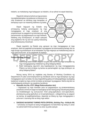 420
DEPED COPY
trabaho, sa makataong mga kalagayan sa trabaho, at sa sahod na sapat ikabuhay. 	
	
	 Dapat din silang lumahok sa mga proseso
ng pagbabalangkas ng patakaran at desisyon na
may kinalaman sa kanilang mga karapatan at
benepisyo ayon sa maaaring itadhana ng batas.
	
	 Dapat itaguyod ng Estado ang
prinsipyong hatiang pananagutan ng mga
manggagawa at mga employer at ang
preperensiyal na paggamit ng boluntaryong mga
pamamaraan ng pagsasaayos sa mga hidwaan,
kabilang ang konsilyasyon, at dapat ipatupad
ang pagtalima rito ng isa’t isa upang maisulong
ang katiwasayang industriyal.
	 Dapat regulahin ng Estado ang ugnayan ng mga manggagawa at mga
employer, dahil sa pagkilala sa karapatan ng paggawa sa karampatang bahagi nito sa
mga bunga ng produksiyon at sa karapatan ng mga negosyo sa makatwirang tubo sa
mga pamumuhunan, at sa paglawak at paglago.
Pinagkunan: http://www.gov.ph/constitutions/ang-konstitusyon-ng-republika-ng-pilipinas-1987/ Retrieved on November 7, 2014
Pamprosesong Tanong:
1.	 Gamit ang radial cluster diagram sa gilid, isa-isahin ang mga karapatan ng
mga manggagawang inilalahad ng ating Saligang Batas.
2.	 Bakit kailangang siguruhin ang kapakapanan ng mga manggagawang
Pilipino sa loob at labas ng bansa sa pamamagitan ng mga probisyon sa
ating Saligang Batas?
	 Noong taong 2014 ay naglabas ang Bureau of Working Conditions ng
Department of Labor and Employment ng handbook ukol sa mga benepisyo ng mga
manggagawa ayon sa batas. Ito ang magsisilbing gabay at makapagbibigay ng dagdag
kaalaman tungkol sa mga umiiral na batas sa larangan ng paggawa. Narito ang ilan sa
mahahalagang probisyon ng nasabing handbook.
•	 Republic Act No. 6727 (Wage Rationalization Act)
– nagsasaad ng mga mandato para sa pagsasaayos ng pinakamababang
pasahodominimumwagenanaaangkopsaiba’tibangpang-industriyangsektor
na kinabibilangan ng sumusunod: hindi pang-agrikultura (non-agriculture),
plantasyong pang-agrikultura at di-pamplantasyon, cottage/sining sa pagyari
sa kamay, at pagtitingi/serbisyo, depende sa bilang ng mga manggagawa o
puhunan o taunang kita sa ilang mga sektor.
•	 DAGDAG NA BAYAD TUWING PISTA OPISYAL (Holiday Pay - Artikulo 94)
- tumutukoy sa bayad sa isang manggagawa na katumbas ng isang (1) araw
na sahod kahit hindi pumasok sa araw ng pista opisyal.
Karapatan
ng mga
manggagawa
na itinatadhana ng
ating Saligang
Batas
 