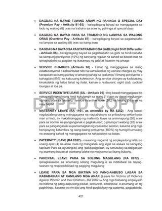 421
DEPED COPY
•	 DAGDAG NA BAYAD TUWING ARAW NG PAHINGA O SPECIAL DAY
(Premium Pay - Artikulo 91-93) - karagdagang bayad sa manggagawa sa
loob ng walong (8) oras na trabaho sa araw ng pahinga at special days
•	 DAGDAG NA BAYAD PARA SA TRABAHO NG LAMPAS SA WALONG
ORAS (Overtime Pay - Artikulo 87) - karagdagang bayad sa pagtatrabaho
na lampas sa walong (8) oras sa isang araw
•	 DAGDAGNABAYADSAPAGTATRABAHOSAGABI(NightShiftDifferential
- Artikulo 86) - karagdagang bayad sa pagtatrabaho sa gabi na hindi bababa
sa sampung porsiyento (10%) ng kaniyang regular na sahod sa bawat oras na
ipinagtrabaho sa pagitan ng ikasampu ng gabi at ikaanim ng umaga
•	 SERVICE CHARGES (Artikulo 96) - Lahat ng manggagawa sa isang
establisimyento o kahalintulad nito na kumokolekta ng service charges ay may
karapatan sa isang pantay o tamang bahagi sa walumpu’t limang porsiyento o
bahagdan (85%) na kabuuang koleksiyon. Ang service charges ay kadalasang
kinokolekta ng halos lahat ng hotel, kainan o restaurant, night club, cocktail
lounges at iba pa.
•	 SERVICE INCENTIVE LEAVE (SIL –Artikulo 95) -Ang bawat manggagawa na
nakapaglilingkod nang hindi kukulangin sa isang (1) taon ay dapat magkaroon
ng karapatan sa taunang service incentive leave (SIL) na limang (5) araw na
may bayad.
•	 MATERNITY LEAVE (RA 1161, as amended by RA 8282) - Ang bawat
nagdadalang-taong manggagawa na nagtatrabaho sa pribadong sektor,kasal
man o hindi, ay makatatanggap ng maternity leave na animnapung (60) araw
para sa normal na panganganak o pagkakunan; o pitumpu’t walong (78) araw
para sa panganganak sa pamamagitan ng caesarian section, kasama ang mga
benipisyong katumbas ng isang daang porsyento (100%) ng humigit kumulang
na arawang sahod ng manggagawa na nakapaloob sa batas.
•	 PATERNITY LEAVE (RA 8187) - maaaring magamit ng empleyadong lalaki sa
unang apat (4) na araw mula ng manganak ang legal na asawa na kaniyang
kapisan; Para sa layuning ito, ang “pakikipagpisan” ay tumutukoy sa obligasyon
ng asawang babae at asawang lalake na magsama sa iisang bubong.
•	 PARENTAL LEAVE PARA SA SOLONG MAGULANG (RA 8972) -
ipinagkakaloob sa sinumang solong magulang o sa indibidwal na napag-
iwanan ng responsibilidad ng pagiging magulang
•	 LEAVE PARA SA MGA BIKTIMA NG PANG-AABUSO LABAN SA
KABABAIHAN AT KANILANG MGA ANAK (Leave for Victims of Violence
Against Women and their Children - RA 9262) – Ang mga babaeng empleyado
na biktima ng pang-aabusong pisikal, seksuwal, sikolohikal, o anumang uri ng
paghihirap, kasama na rin dito ang hindi pagbibigay ng sustento, pagbabanta,
 