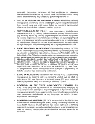 422
DEPED COPY
pananakit, harassment, pananakot, at hindi pagbibigay ng kalayaang
makisalamuha o makalabas ng tahanan mula sa kaniyang asawa, dating
asawa o kasintahan ang may karapatang gumamit ng leave na ito.
•	 SPECIAL LEAVE PARA SA KABABAIHAN (RA 9710) - Kahit sinong babaeng
manggagawa, anoman ang edad at estadong sibil, ay may karapatan sa special
leave benefit kung ang empleyadong babae ay mayroong gynecological
disorder na sinertipikahan ng isang competent physician.
•	 THIRTEENTH-MONTH PAY (PD 851) - Lahat ng empleyo ay kinakailangang
magbayad sa lahat ng kanilang rank-and-file employees ng thirteenth-month
pay anumang estado ng kanilang pagkakaempleyo at anoman ang paraan
ng kanilang pagpapasahod. Kinakailangan lamang na sila ay nakapaglingkod
nang hindi bababa sa isang buwan sa isang taon upang sila ay makatanggap
ng proportionate thirteenth-month pay. Ang thirteenth-month pay ay ibinibigay
sa mga empleyado nang hindi lalagpas ng ika-24 ng Disyembre bawa’t taon.
•	 BAYAD SA PAGHIWALAY SA TRABAHO (Separation Pay - Artikulo 297-298)
- Kahit sino mang manggagawa ay may karapatan sa separation pay kung siya
ay nahiwalay sa trabaho sa mga dahilan na nakasaad sa Artikulo 297 at 298 ng
Labor Code of the Philippines. Ang karapatan ng manggagawa sa separation
pay ay nakabase sa dahilan ng kaniyang pagkakahiwalay sa paglilingkod.
Maaaring mahiwalay sa trabaho ang manggagawa kung may makatwirang
kadahilanan (i.e., malubha o palagiang pagpapabaya ng manggagawa sa
kaniyang mga tungkulin, pandaraya, o paggawa ng krimen), at iba pang
mga kahalintulad na dahilan na nakasaad sa Artikulo 296 ng Labor Code.
Sa pangkalahatan, maaari lamang magkaroon ng bayad sa paghihiwalay sa
trabaho kung may mga awtorisadong kadahilanan.
•	 BAYAD SA PAGRERETIRO (Retirement Pay - Artikulo 3015) - Ang sinumang
manggagawa ay maaaring iretiro sa sandaling umabot siya sa edad na
animnapung (60) taon hanggang animnapu’t limang (65) taong gulang at
nakapagpaglilingkod na ng hindi kukulangin sa limang (5) taon.
•	 BENEPISYO SA EMPLOYEES’ COMPENSATION PROGRAM (PD
626) - isang programa ng pamahalaan na dinisenyo upang magbigay ng
isang compensation package sa mga manggagawa o dependents ng mga
manggagawang nagtatrabaho sa pampubliko at pampribadong sektor sakaling
may kaganapang pagkakasakit na may kaugnayan sa trabaho, pinsala,
kapansanan, o kamatayan.
•	 BENEPISYO SA PHILHEALTH (RA 7875, as amended by RA 9241) - Ang
National Health Insurance Program (NHIP), dating kilala bilang Medicare, ay
isang health insurance program para sa mga kasapi ng SSS at sa kanilang
dependents kung saan ang walang sakit ay tumutulong sa pananalapi sa may
sakit, na maaaring mangangailangan ng pinansiyal na tulong kapag sila ay
na-ospital.
 