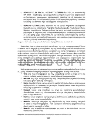 423
DEPED COPY
•	 BENEPISYO SA SOCIAL SECURITY SYSTEM (RA 1161, as amended by
RA 8282) - nagbibigay ng isang pakete ng mga benepisyo sa pagkakataon
ng kamatayan, kapansanan, pagkakasakit, pagiging ina, at katandaan ng
empleyado. Ang Social Security System (SSS) ay nagbibigay bilang kapalit sa
nawalang kita dahil sa mga nabanggit na contingencies.
•	 BENEPISYO SA PAG-IBIG (Republic Act No. 9679) - Ang Home Development
Mutual Fund, na kilala bilang Pag-IBIG (Pagtutulungan Sa Kinabukasan: Ikaw,
Bangko, Industriya sa Gobyerno) Fund ay isang a mutual na sistema nang
pag-iimpok at pagtitipid para sa mga nakaempleyo sa pribado at pamahalaan
at sa iba pang grupo na kumikita, na suportado sa pamamagitan ng parehas
na ipinag-uutos na mga kontribusyon ng kani-kanilang mga may-pagawa na
ang pangunahing investment ay pabahay.
Pinagkunan: http://www.bwc.dole.gov.ph/userfiles/file/Handbook-Tagalog.pdf Retrieved on November 7, 2014
Samantala, isa sa pinakamabigat na suliranin ng mga manggagawang Pilipino
sa sektor na ito kagaya ng ibang sektor ay ang lumalalang kontraktuwalisasyon sa
paghahanapbuhay. Isa itong patakaran kung saan ang isang manggagawa ay nakatali
sa kontrata na mayroon siyang trabaho sa loob ng 5 buwan lamang. Nagbunsod ito
ng kawalan ng seguridad sa trabaho at pagkait sa mga benepisyo.. Ito ay dulot na
rin ng pabago-bagong polisiya ng pamahalaan ukol sa paggawa, pagpayag sa mga
kompanya na gamitin ito bilang iskema sa pagtanggap ng mga empleyado at pag-
abuso sa probisyon ng “labor-only contracting” na pinagtibay sa Artikulo 106 ng Atas
ng Pangulo Blg. 442 o Kodigo sa Paggawa.
Malibansamgabatasnanabanggit,ayonnamansaInternationalLaborOrganization
(ILO) ang pinakamahalagang karapatan ng manggagawa ay ang sumusunod:
	Una, ang mga manggagawa ay may karapatang sumali sa mga unyon na
malaya mula sa paghihimasok ng pamahalaan at tagapangasiwa.
	Ikalawa, ang mga manggagawa ay may karapatang makipagkasundo bilang
bahagi ng grupo sa halip na mag-isa.
	Ikatlo, bawal ang lahat ng mga anyo ng sapilitang trabaho, lalo na ang mapang-
aliping trabaho at trabahong pangkulungan. Dagdag pa rito, bawal ang trabaho
bunga ng ng pamimilit o ‘duress’.
	Ikaapat, bawal ang mabibigat na anyo ng trabahong pangkabataan. 
Samakatuwid mayroong minimong edad at mga kalagayang pangtatrabaho
para sa mga kabataan.
	Ikalima, bawal ang lahat ng mga anyo ng diskrimasyon sa trabaho: pantay na
suweldo para sa parehong trabaho.
	Ikaanim, ang mga kalagayan ng pagtatrabaho ay dapat walang panganib
at ligtas sa mga manggagawa.  Pati kapaligiran at oras ng pagtatrabaho ay
dapat walang panganib at ligtas.
	Ikawalo, ang suweldo ng manggagawa ay sapat at karapat-dapat para sa
makataong pamumuhay.
Pinagkunan: http://karapatanmanggagawa.wordpress.com/kasaysayan/ Retrieved on November 7, 2014
 