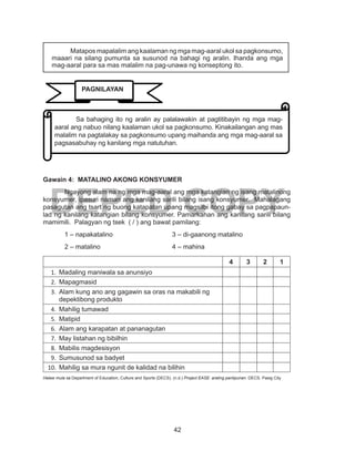 42
DEPED COPY
	
Gawain 4: MATALINO AKONG KONSYUMER
	 Ngayong alam na ng mga mag-aaral ang mga katangian ng isang matalinong
konsyumer, ipasuri naman ang kanilang sarili bilang isang konsyumer. Mahalagang
pasagutan ang tsart ng buong katapatan upang magsilbi itong gabay sa pagpapaun-
lad ng kanilang katangian bilang konsyumer. Pamarkahan ang kanilang sarili bilang
mamimili. Palagyan ng tsek ( / ) ang bawat pamilang:
	 1 – napakatalino			 3 – di-gaanong matalino
	 2 – matalino				 4 – mahina
4 3 2 1
1.	 Madaling maniwala sa anunsiyo
2.	 Mapagmasid
3.	 Alam kung ano ang gagawin sa oras na makabili ng
depektibong produkto
4.	 Mahilig tumawad
5.	 Matipid
6.	 Alam ang karapatan at pananagutan
7.	 May listahan ng bibilhin
8.	 Mabilis magdesisyon
9.	 Sumusunod sa badyet
10.	 Mahilig sa mura ngunit de kalidad na bilihin
Halaw mula sa Department of Education, Culture and Sports (DECS). (n.d.) Project EASE: araling panlipunan. DECS. Pasig City
Matapos mapalalim ang kaalaman ng mga mag-aaral ukol sa pagkonsumo,
maaari na silang pumunta sa susunod na bahagi ng aralin. Ihanda ang mga
mag-aaral para sa mas malalim na pag-unawa ng konseptong ito.
	 Sa bahaging ito ng aralin ay palalawakin at pagtitibayin ng mga mag-
aaral ang nabuo nilang kaalaman ukol sa pagkonsumo. Kinakailangan ang mas
malalim na pagtalakay sa pagkonsumo upang maihanda ang mga mag-aaral sa
pagsasabuhay ng kanilang mga natutuhan.
PAGNILAYAN
 