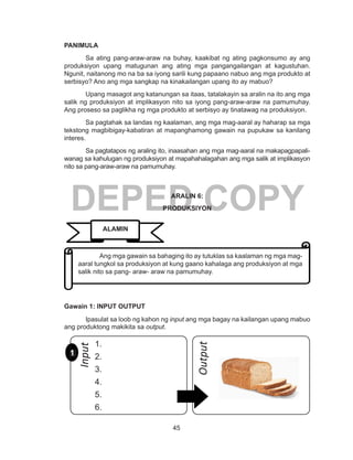 45
DEPED COPY
PANIMULA
Sa ating pang-araw-araw na buhay, kaakibat ng ating pagkonsumo ay ang
produksiyon upang matugunan ang ating mga pangangailangan at kagustuhan.
Ngunit, naitanong mo na ba sa iyong sarili kung papaano nabuo ang mga produkto at
serbisyo? Ano ang mga sangkap na kinakailangan upang ito ay mabuo?
Upang masagot ang katanungan sa itaas, tatalakayin sa aralin na ito ang mga
salik ng produksiyon at implikasyon nito sa iyong pang-araw-araw na pamumuhay.
Ang proseso sa paglikha ng mga produkto at serbisyo ay tinatawag na produksiyon.
Sa pagtahak sa landas ng kaalaman, ang mga mag-aaral ay haharap sa mga
tekstong magbibigay-kabatiran at mapanghamong gawain na pupukaw sa kanilang
interes.
Sa pagtatapos ng araling ito, inaasahan ang mga mag-aaral na makapagpapali-
wanag sa kahulugan ng produksiyon at mapahahalagahan ang mga salik at implikasyon
nito sa pang-araw-araw na pamumuhay.
ARALIN 6:
PRODUKSIYON
		
	
Gawain 1: INPUT OUTPUT
	 Ipasulat sa loob ng kahon ng input ang mga bagay na kailangan upang mabuo
ang produktong makikita sa output.
	 Ang mga gawain sa bahaging ito ay tutuklas sa kaalaman ng mga mag-
aaral tungkol sa produksiyon at kung gaano kahalaga ang produksiyon at mga
salik nito sa pang- araw- araw na pamumuhay.
ALAMIN
11
1.
2.
3.
4.
5.
6.
Input
Output
 