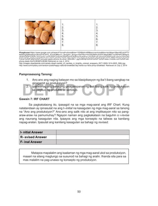 50
DEPED COPY
1.
2.
3.
4.
5.
6.
7.
8.
1.
2.
3.
4.
5.
6.
7.
8.
Pinagkunan:https://www.google.com.ph/search?q=cell+phone&biw=1024&bih=499&source=lnms&tbm=isch&sa=X&ei=BQJqVPTY
N4StmgXj94Iw&sqi=2&ved=0CAYQ_AUoAQ#facrc=_&imgdii=_&imgrc=0eFP9LFHnGWyNM%253A%3Bq0ofBtC7yOKtFM%3Bhttp%
253A%252F%252Fs.tmocache.com%252Fcontent%252Fdam%252Ftmo%252Fen-p%252Fcell-phones%252Fapple-iphone-5s%252
Fsilver%252Fstills%252Fcarousel-apple-iphone-5s-silver-380x380-1.jpg%3Bhttp%253A%252F%252Fwww.t-mobile.com%252Fcell-
phone-deals.html%3B380%3B380 Retrieved on July 2, 2014
http://images.clipartpanda.com/variety-clipart-variety_of_candies_in_brightly_colored_wrappers_0071-0909-1914-0625_SMU.jpg
http://www.tummydiary.com/random-posts/happy-national-breakfast-day-heres-our-fave-pinoy-breakfast/: Retrieved on July 2, 2014
Pamprosesong Tanong:
1.	 Ano ano ang naging batayan mo sa klasipikasyon ng iba’t ibang sangkap na
ginagamit sa produksiyon?
2.	 Ipaliwanag ang bahaging ginagampanan ng ibat ibang salik ng produksiyon
sa pagbuo ng produkto at serbisyo.
Gawain 7: IRF CHART
	 Sa pagkakataong ito, ipasagot na sa mga mag-aaral ang IRF Chart. Kung
natatandaan ay ipinasulat na ang I–initial na kasagutan ng mga mag-aaral sa tanong
na “Ano ang produksiyon?” Ano-ano ang salik nito at ang implikasyon nito sa pang-
araw-araw na pamumuhay? Ngayon naman ang pagkakataon na baguhin o i-revise
ang naunang kasagutan nila. Ipaayos ang mga konsepto na taliwas sa kanilang
napag-aralan. Ipasulat ang kanilang kasagutan sa bahagi ng revised.
I- nitial Answer
R- evised Answer
F- inal Answer
Matapos mapalalim ang kaalaman ng mga mag-aaral ukol sa produksiyon,
maaari na silang magtungo sa susunod na bahagi ng aralin. Ihanda sila para sa
mas malalim na pag-unawa ng konsepto ng produksiyon.
 