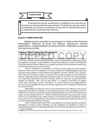 51
DEPED COPY
Gawain 8: NEWS ANALYSIS
	 Ipabasa at ipasuri ang balita na may pamagat na “Hataw sa Rice Production,
Pararangalan.” Pagtuunan ng pansin ang nilalaman, organisasyon, mensahe,
pagkamalikhain, at kapakinabangan ng binasang lathalain. Pagkatapos ay pasagutan
ang mga tanong sa ibaba.
Hataw sa Rice Production, Pararangalan
Posted by Online Balita on Mar 15th, 2013
CABANATUAN CITY – Nakatakdang gawaran ng Department of Agriculture (DA) ng Agri-
Pinoy Rice Achievers Award ang mga lalawigan, bayan, at indibidwal na malaki ang ambag
sa pagtamo ng hangarin ng pamahalaan na staple self-sufficiency. Sinabi ni DA Regional
Executive Director Andrew Villacorta na kabilang ang Nueva Ecija at Bulacan sa sampung
top performing provinces sa buong bansa.
	 Sila ay makakakuha ng tig-aapat na milyong pisong halaga ng mga proyekto.
Kasama naman sa 48 na nagwagi sa municipal category at makakatanggap ng tig-isang
milyong pisong halaga ng mga proyekto ang Talavera, Guimba, General Tinio, Llanera,
Sta. Rosa, Sto. Domingo, Cuyapo, at Lupao sa Nueva Ecija at maging ang San Rafael sa
Bulacan. May kabuuang 87 technicians at opisyal naman sa Gitnang Luzon ang itinanghal
na Outstanding Agricultural Extension Workers (AEW) na mag-uuwi ng tig-Php20,0000
halaga ng insentibo. May 350 iba pang AEWs, 10 irrigators’ associations at tatlong
small water impounding system associations sa buong kapuluan ang pagkakalooban
din ng naturang pagkilala sa isang seremonya ngayong araw sa Philippine International
Convention Center.
	 Nakapagtala ang Gitnang Luzon ng 138 porsiyentong rice sufficiency level noong
nakaraang taon kahit pa sinalanta ito ng matinding pag-ulan dulot ng habagat. Sinabi ni
Villacorta na umabot sa 3,220,607 metriko toneladang palay mula sa 675,781 ektarya ang
naani, na ang average yield ay 4.77 metriko tonelada kada ektarya. Ang produksiyon noong
2012 ay 23 porsiyentong mas mataas kumpara sa 2,616,083 metriko toneladang naitala
noong 2011 at ito ay nakaambag sa 18 porsiyento ng pambansang produksiyon alinsunod
sa Food Staple Self-Sufficiency Program.
	 Ayon sa Regional Agriculture Chief, ang pagsasanib ng mga programa at proyekto
patungkol sa climate change adaptation ng mga tanggapan ng pambansa at lokal na
pamahalaan ang dahilan ng agarang pagkabawi mula sa sakuna at paglago ng produksiyon.
– Light A. Nolasco
Pinagkunan:http://www.balita.net.ph/2013/03/15/hataw-sa-rice-production-pararangalan/ Retrieved on November 7, 2014
	 Sa bahaging ito ng aralin ay palalawakin at pagtitibayin ang mga nabuong
kaalamanngmgamag-aaralukolsaproduksiyon.Kinakailanganangmasmalalim
na pagtalakay sa konsepto ng produksiyon at mga salik nito upang maihanda sila
sa pagsasabuhay ng kanilang mga natutuhan.
PAGNILAYAN
 