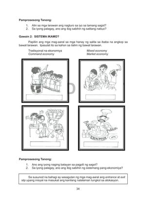 34
DEPED COPY
Pamprosesong Tanong:
1.	 Alin sa mga larawan ang nagturo sa iyo sa tamang sagot?
2.	 Sa iyong palagay, ano ang ibig sabihin ng salitang nabuo?
Gawain 2: SISTEMA IKAMO?
Papiliin ang mga mag-aaral sa mga hanay ng salita sa ibaba na angkop sa
bawat larawan. Ipasulat ito sa kahon sa ilalim ng bawat larawan.
Tradisyonal na ekonomiya			 Mixed economy
Command economy				 Market economy
	
	
Pamprosesong Tanong:
1.	 Ano ang iyong naging batayan sa pagpili ng sagot?
2.	 Sa iyong palagay, ano ang ibig sabihin ng sistemang pang-ekonomiya?
	 Sa susunod na bahagi ay sasagutan ng mga mag-aaral ang entrance at exit
slip upang inisyal na masukat ang kanilang nalalaman tungkol sa alokasyon.
 