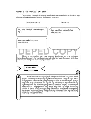 35
DEPED COPY
Gawain 3: ENTRANCE AT EXIT SLIP
	 Papunan ng matapat na sagot ang dalawang kahon sa ilalim ng entrance slip.
Ang exit slip ay sasagutan lamang pagkatapos ng aralin.
	 ENTRANCE SLIP				 EXIT SLIP
	
	
	
Matapos maorganisa ang mga paunang kaalaman ng mga mag-aaral
tungkol sa alokasyon, ihanda sila sa susunod na bahagi ng aralin upang higit nilang
maunawaan nang mas malalim ang konsepto nito.
Ang alam ko tungkol sa alokasyon
ay ...
Ang palagay ko tungkol sa
alokasyon ay ...
Ang natutuhan ko tungkol sa
alokasyon ay ...
PAUNLARIN
	 Matapos malaman ang mga paunang impormasyon tungkol sa aralin,
ngayon naman ay lilinangin ang mga kaalamang ito sa tulong ng mga teksto
at mga gawain na inihanda upang maging batayan ng impormasyon ng mga
mag-aaral. Ang pinakatiyak na layunin ng bahaging ito ay matutuhan ng
mga mag-aaral ang mahahalagang ideya o konsepto tungkol sa alokasyon.
Inaasahan na magagabayan ang mga mag-aaral ng mga inihandang
gawain at teksto upang masagot ang katanungan kung bakit kailangan ng
mekanismo ng alokasyon ng pinagkukunang-yaman sa ilalim ng iba’t ibang
sistemang pang-ekonomiya?
 