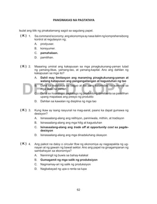 62
DEPED COPY
PANGWAKAS NA PAGTATAYA
Isulat ang titik ng pinakatamang sagot sa sagutang papel.
1.	Sacommandeconomy,angekonomiyaaynasailalimngkomprehensibong
kontrol at regulasyon ng;
A.	prodyuser.
B.	konsyumer.
C.	 pamahalaan.
D.	pamilihan.
2.	 Maaaring umiiral ang kakapusan sa mga pinagkukunang-yaman tulad
ng yamang-likas, yamang-tao, at yamang-kapital. Ano ang dahilan ng
kakapusan sa mga ito?
A.	 Dahil may limitasyon ang maraming pinagkukunang-yaman at
walang katapusan ang pangangailangan at kagustuhan ng tao
B.	 Dahil sa malalakas na bagyo at iba pang kalamidad na sumisira sa
mga likas na yaman
C.	 Dahil sa hoarding o pagtatago ng produktong ibinebenta sa pamilihan
upang mapataas ang presyo ng produkto
D.	 Dahilan sa kawalan ng disiplina ng mga tao
3.	 Kung ikaw ay isang rasyunal na mag-aaral, paano ka dapat gumawa ng
desisyon?
A.	 Isinasaalang-alang ang relihiyon, paniniwala, mithiin, at tradisyon
B.	 Isinasaalang-alang ang mga hilig at kagustuhan
C.	 Isinasaalang-alang ang trade off at opportunity cost sa pagde-
desisyon
D.	 Isinasaalang-alang ang mga dinadaluhang okasyon
4.	 Ang paikot na daloy o circular flow ng ekonomiya ay nagpapakita ng ug-
nayan at ng gawain ng bawat sektor. Ano ang papel na ginagampanan ng
sambahayan sa ekonomiya?
A.	 Naniningil ng buwis sa bahay-kalakal
B.	 Gumagamit ng mga salik ng produksiyon
C.	 Nagmamay-ari ng salik ng produksiyon
D.	 Nagbabayad ng upa o renta sa lupa
( K )
( K )
( K )
( K )
 
