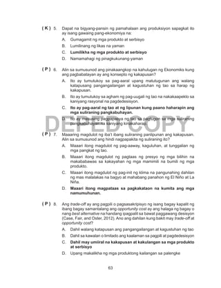 63
DEPED COPY
5.	 Dapat na bigyang-pansin ng pamahalaan ang produksiyon sapagkat ito
ay isang gawaing pang-ekonomiya na:
A.	 Gumagamit ng mga produkto at serbisyo	
B.	 Lumilinang ng likas na yaman
C.	 Lumilikha ng mga produkto at serbisyo		
D.	 Namamahagi ng pinagkukunang-yaman
6.	 Alin sa sumusunod ang pinakaangkop na kahulugan ng Ekonomiks kung
ang pagbabatayan ay ang konsepto ng kakapusan?
A.	 Ito ay tumutukoy sa pag-aaral upang matutugunan ang walang
katapusang pangangailangan at kagustuhan ng tao sa harap ng
kakapusan.
B.	 Ito ay tumutukoy sa agham ng pag-uugali ng tao na nakakaapekto sa
kaniyang rasyonal na pagdedesisyon.
C.	 Ito ay pag-aaral ng tao at ng lipunan kung paano haharapin ang
mga suliraning pangkabuhayan.
D.	 Ito ay masusing pagpapasya ng tao sa pagtugon sa mga suliraning
pangkabuhayan na kaniyang kinakaharap.
7.	 Maaaring magdulot ng iba’t ibang suliraning panlipunan ang kakapusan.
Alin sa sumusunod ang hindi nagpapakita ng suliraning ito?
A.	 Maaari itong magdulot ng pag-aaway, kaguluhan, at tunggalian ng
mga pangkat ng tao.
B.	 Maaari itong magdulot ng pagtaas ng presyo ng mga bilihin na
makababawas sa kakayahan ng mga mamimili na bumili ng mga
produkto.
C.	 Maaari itong magdulot ng pag-init ng klima na pangunahing dahilan
ng mas malalakas na bagyo at mahabang panahon ng El Niño at La
Niña.
D.	 Maaari itong magpataas sa pagkakataon na kumita ang mga
namumuhunan.
8.	Ang trade-off ay ang pagpili o pagsasakripisyo ng isang bagay kapalit ng
ibang bagay samantalang ang opportunity cost ay ang halaga ng bagay o
nang best alternative na handang ipagpalit sa bawat paggawang desisyon
(Case, Fair, and Oster, 2012). Ano ang dahilan kung bakit may trade-off at
opportunity cost?
A.	 Dahil walang katapusan ang pangangailangan at kagustuhan ng tao
B.	 Dahil sa kawalan o limitado ang kaalaman sa pagpili at pagdedesisyon
C.	 Dahil may umiiral na kakapusan at kakulangan sa mga produkto
at serbisyo
D.	 Upang makalikha ng mga produktong kailangan sa palengke
( K )
( P )
( P )
( P )
 
