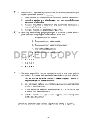 64
DEPED COPY
9.	 Angsumusunodaymaaaringmaganapkunguunahinangpangangailangan
kaysa kagustuhan, maliban sa _______.
A.	 hindimaisasakatuparananglahatnglayuninsapagpiliatpagkonsumo.
B.	 magiging pantay ang distribusyon ng mga pinagkukunang-
yaman sa lahat ng tao.
C.	 maaaring malulutas o mabawasan ang suliranin sa kakapusan sa
mga pinagkukunang-yaman.
D.	 magiging maayos ang pagbabadyet ng pamilya.
10.	 Iayos ang herarkiya ng pangangailangan ni Abraham Maslow mula sa
pinakamababa hanggang sa pinamataas na antas nito.
1.	 Responsibilidad sa lipunan
2.	 Pangangailangan sa karangalan
3.	 Pangangailangan sa sariling kaganapan
4.	 Pisyolohikal at bayolohikal
5.	 Pangangailangan sa seguridad
A.	 2, 3, 4, 5, 1
B.	 1, 2, 3, 4, 5
C.	 3, 2, 1, 5, 4
D.	 4, 5, 1, 2, 3
11.	 Mahalaga sa paglikha ng mga produkto at serbisyo ang bawat salik ng
produksiyon. Ang bawat salik ay may kabayaran kapag ginamit tulad ng:
A.	 upa sa may-ari ng lupa, sahod sa lakas-paggawa, interes sa
kapitalista at tubo sa entrepreneur
B.	 tubo sa may-ari ng lupa, sahod sa lakas-paggawa, upa sa kapitalista
at interes sa entrepreneur
C.	 upa sa kapitalista, sahod sa lakas-paggawa, tubo sa may-ari ng lupa
at interes para sa entrepreneur
D.	 sahod sa entrepreneur, upa sa lakas-paggawa, interes sa kapitalista
at tubo sa entrepreneur
	 Gamitin ang talahanayan sa susunod na pahina sa tanong sa aytem 12.
( P )
( P )
( P )
 