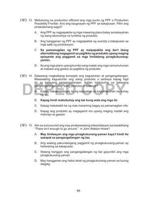 66
DEPED COPY
13.	 Maituturing na production efficient ang mga punto ng PPF o Production
Possibility Frontier. Ano ang kaugnayan ng PPF sa kakapusan. Piliin ang
pinakatamang sagot?
A.	 Ang PPF ay nagpapakita ng mga maaaring plano batay sa kakayahan
ng isang ekonomiya na lumikha ng produkto.
B.	 Ang hangganan ng PPF ay nagpapakita ng scarcity o kakapusan sa
mga salik ng produksiyon.
C.	 Sa pamamagitan ng PPF ay maipapakita ang iba’t ibang
alternatibong magagamit sa paglikha ng produkto upang maging
episyente ang paggamit sa mga limitadong pinagkukunang-
yaman.
D.	 Ito ang mga plano upang kumita nang malaki ang mga namumuhunan
at mabawi ang gastos sa paglikha ng produkto.
14.	 Dalawang magkaibang konsepto ang kagustuhan at pangangailangan.
Masasabing kagustuhan ang isang produkto o serbisyo kapag higit
ito sa batayang pangangailangan. Kailan maituturing na batayang
pangangailangan ang isang produkto o serbisyo?
A.	 Kapag nakapagbibigay ito ng kasiyahan at kaginhawahan sa buhay
ng tao
B.	 Kapag hindi mabubuhay ang tao kung wala ang mga ito
C.	 Kapag makakabili ka ng mas maraming bagay sa pamamagitan nito
D.	 Kapag ang produkto ay magagamit mo upang maging madali ang
mahirap na gawain
15.	 Alin sa sumusunod ang may pinakawastong interpretasyon sa kasabihang
“There isn’t enough to go around.” ni John Watson Howe?
A.	 May limitasyon ang mga pinagkukunang-yaman kaya’t hindi ito
sasapat sa pangangailangan ng tao.
B.	 Ang walang pakundangang paggamit ng pinagkukunang-yaman ay
hahantong sa kakapusan.
C.	 Walang hanggan ang pangangailangan ng tao gayundin ang mga
pinagkukunang-yaman.
D.	 May hangganan ang halos lahat ng pinagkukunang-yaman sa buong
daigdig.
( U )
( U )
( U )
 