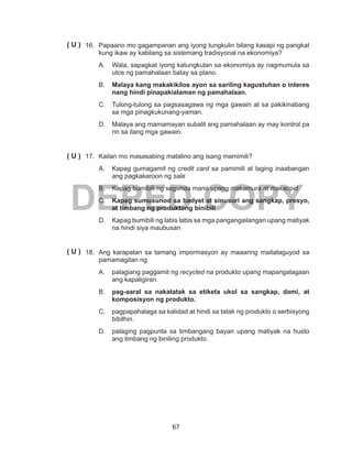 67
DEPED COPY
16.	 Papaano mo gagampanan ang iyong tungkulin bilang kasapi ng pangkat
kung ikaw ay kabilang sa sistemang tradisyonal na ekonomiya?
A.	 Wala, sapagkat iyong katungkulan sa ekonomiya ay nagmumula sa
utos ng pamahalaan batay sa plano.
B.	 Malaya kang makakikilos ayon sa sariling kagustuhan o interes
nang hindi pinapakialaman ng pamahalaan.
C.	 Tulong-tulong sa pagsasagawa ng mga gawain at sa pakikinabang
sa mga pinagkukunang-yaman.
D.	 Malaya ang mamamayan subalit ang pamahalaan ay may kontrol pa
rin sa ilang mga gawain.
17.	 Kailan mo masasabing matalino ang isang mamimili?
A.	 Kapag gumagamit ng credit card sa pamimili at laging inaabangan
ang pagkakaroon ng sale
B.	 Kapag bumibili ng segunda mano upang makamura at makatipid
C.	 Kapag sumusunod sa badyet at sinusuri ang sangkap, presyo,
at timbang ng produktong binibili
D.	 Kapag bumibili ng labis labis sa mga pangangailangan upang matiyak
na hindi siya maubusan
18.	 Ang karapatan sa tamang impormasyon ay maaaring maitataguyod sa
pamamagitan ng
A.	 palagiang paggamit ng recycled na produkto upang mapangalagaan
ang kapaligiran.
B.	 pag-aaral sa nakatatak sa etiketa ukol sa sangkap, dami, at
komposisyon ng produkto.
C.	 pagpapahalaga sa kalidad at hindi sa tatak ng produkto o serbisyong
bibilhin.
D.	 palaging pagpunta sa timbangang bayan upang matiyak na husto
ang timbang ng biniling produkto.
( U )
( U )
( U )
 