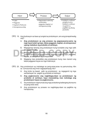 68
DEPED COPY
19.	 Ang ilustrasyon sa itaas ay tungkol sa produksiyon, ano ang ipinapahiwatig
nito?
A.	 Ang produksiyon ay ang proseso ng pagsasasama-sama ng
mga input tulad ng lupa, lakas-paggawa, kapital, at entrepreneur
upang makabuo ng produkto at serbisyo.
B.	 Magaganap lamang ang produksiyon kung kumpleto ang mga salik
na gagamitin dito.
C.	 Ang produksiyon ay proseso ng pagsasama-sama ng output tulad ng
produkto at serbisyo upang mabuo ang input tulad ng lupa, paggawa,
kapital, at kakayahan ng entrepreneur.
D.	 Magiging mas produktibo ang produksiyon kung mas marami ang
lakas-paggawa kaysa sa mga makinarya.
20.	 Ang produksiyon ay mahalaga sa pang-araw-araw na pamumuhay. Alin
sa sumusunod ang hindi nagpapahayag nito?
A.	 Ang kinita ng bawat salik ng produksiyon ay nagagamit ng mga
sambahayan sa pagbili ng produkto at serbisyo.
B.	 Ang pagkonsumo ang nagbibigay-daan sa produksiyon ng
produkto at serbisyo, kaya masasabing mas mahalaga ang
produksiyon kaysa sa pagkonsumo.
C.	 Sa produksiyon nagmumula ang mga produktong kailangang ikonsumo
sa pang-araw araw.
D.	 Ang produksiyon ay proseso na nagbibigay-daan sa paglikha ng
hanapbuhay.
( U )
( U )
Intput OutputProseso
 