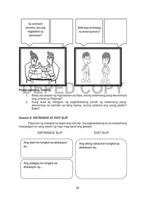 38
DEPED COPYPamprosesong Tanong:
1.	 Batay sa usapan ng mga tauhan sa itaas, anong sistemang pang-ekonomiya
ang umiiral sa Pilipinas?
2.	 Kung ikaw ay bibigyan ng pagkakataong pumili ng sistemang pang-
ekonomiya na paiiralin sa ating bansa, anong sistema ang iyong pipiliin?
Bakit?
Gawain 8: ENTRANCE AT EXIT SLIP
	 Papunan ng matapat na sagot ang exit slip. Sa pagkakataong ito ay inaasahang
masasagot na nang wasto ng mga mag-aaral ang gawain.
		 ENTRANCE SLIP			 EXIT SLIP
Ang alam ko tungkol sa alokasyon
ay...
Ang palagay ko tungkol sa
alokasyon ay...
Ang aking natutuhan tungkol sa
alokasyon ay...
Sa command
economy, sino ang
nagpaplano ng
ekonomiya?
Bakit kaya ito tinawag
na mixed economy?
 