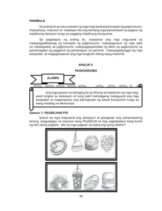 39
DEPED COPY
PANIMULA
Saaralingitoaymauunawaanngmgamag-aaralangkonseptongpagkonsumo.
Inaasahang masusuri at matataya nila ang kanilang mga pamantayan sa pagbuo ng
matalinong desisyon tungo sa pagiging matalinong konsyumer.
Sa pagtatapos ng araling ito, inaasahan ang mga mag-aaral na
makapagpaliliwanag ng konsepto ng pagkonsumo, makapagsusuri ng mga salik
na nakaaapekto sa pagkonsumo, makapagpapamalas ng talino sa pagkonsumo sa
pamamagitan ng paggamit ng pamantayan sa pamimili, makapagtatanggol ng mga
karapatan, at magagampanan ang mga tungkulin bilang isang mamimili.
ARALIN 5:
PAGKONSUMO
Gawain 1: PAGBILHAN PO!
Ipasuri sa mga mag-aaral ang sitwasyon at pasagutan ang pamprosesong
tanong. Ipagpalagay na mayroon kang Php500.00 at may pagkakataon kang bumili
ng iba’t ibang pagkain. Alin sa mga pagkain sa ibaba ang iyong bibilhin?
	 Ang mga gawain sa bahaging ito ay lilinang sa kaalaman ng mga mag-
aaral tungkol sa alokasyon at kung bakit mahalagang maitaguyod ang mga
karapatan at magampanan ang katungkulan ng bawat konsyumer tungo sa
isang matatag na ekonomiya.
ALAMIN
 