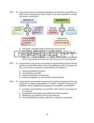 78
DEPED COPY
18.	 Kung iyong susuriin ang dalawang dayagram ng estruktura ng pamilihan sa
ibaba, alin sa dalawang ito ang sa tingin mo ay may kakayahan na itakda
ang presyo sa pamilihan?
A.	 monopolyo, sapagkat walang pamalit ang mga produkto
B.	 monopsonyo, sapagkat iisa lamang ang konsyumer
C.	 pareho lamang sapagkat ang mga katangian ng dalawang estrukturang
ito ay kabilang sa hindi ganap na kompetisyon.
D.	 wala ni isa man sa dalawang anyo ng pamilihan sapagkat ang pagbili
naman ng produkto at serbisyo ay nasa desisyon pa rin ng konsyumer
19.	 Ang pamilihang may ganap na kompetisyon ang sinasabing pinakamodelong
estruktura ng pamilihan dahil sa dami ng nagbebenta o dami ng konsyumer.
Ang sumusunod ay katangian ng estrukturang ito maliban sa
A.	 malayang kalakalan sa bilihan
B.	 may kakaibang produkto
C.	 maraming prodyuser at konsyumer
D.	 malayang paggalaw ng mga sangkap pamproduksiyon
20.	 Ang pamilihan ay sinasabing may ganap na kompetisyon kapag ang sinomang
prodyuser ay walang kapangyarihan na palitan o baguhin ang presyo sa
pamilihan. Paano nakatutulong ang ganap na kompetisyon sa pamilihan?
A.	 sumisigla ang kompetisyon sa pamilihan dahil marami ang konsyumer
at prodyuser
B.	 napapababa ng prodyuser ang kalidad ng kanilang produkto
C.	 nakakakuha ng malaking tubo ng mga prodyuser
D.	 hindi nakakahikayat sa mga prodyuser na magpasok ng produkto
( P )
( U )
( U )
MONOPOLYO MONOPSONYO
Iisa ang
prodyuser
Walang pamalit
na produkto at
serbisyo
Kayang
hadlangan
ang kalaban
Kailangan
ng produkto
at serbisyo
Iisa ang
konsyumer
Walang ibang
maaaring bumili ng
produkto at serbisyo
 