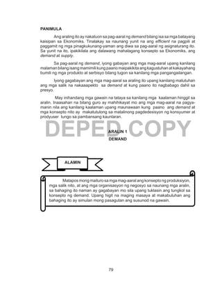 79
DEPED COPY
PANIMULA
Ang araling ito ay nakatuon sa pag-aaral ng demand bilang isa sa mga batayang
kaisipan sa Ekonomiks. Tinalakay sa naunang yunit na ang efficient na pagpili at
paggamit ng mga pinagkukunang-yaman ang diwa sa pag-aaral ng asignaturang ito.
Sa yunit na ito, ipakikilala ang dalawang mahalagang konsepto sa Ekonomiks, ang
demand at supply.
Sa pag-aaral ng demand, iyong gabayan ang mga mag-aaral upang kanilang
malaman bilang isang mamimili kung paano maipakikita ang kagustuhan atkakayahang
bumili ng mga produkto at serbisyo bilang tugon sa kanilang mga pangangailangan.
Iyong gagabayan ang mga mag-aaral sa araling ito upang kanilang matutuhan
ang mga salik na nakaaapekto sa demand at kung paano ito nagbabago dahil sa
presyo.
May inihandang mga gawain na tataya sa kanilang mga kaalaman hinggil sa
aralin. Inaasahan na bilang guro ay mahihikayat mo ang mga mag-aaral na pagya-
manin nila ang kanilang kaalaman upang maunawaan kung paano ang demand at
mga konsepto nito ay makatutulong sa matalinong pagdedesisyon ng konsyumer at
prodyuser tungo sa pambansang kaunlaran.
ARALIN 1
DEMAND
	 Matapos mong maituro samga mag-aaral ang konsepto ng produksiyon,
mga salik nito, at ang mga organisasyon ng negosyo sa naunang mga aralin,
sa bahaging ito naman ay gagabayan mo sila upang tuklasin ang tungkol sa
konsepto ng demand. Upang higit na maging masaya at makabuluhan ang
bahaging ito ay simulan mong pasagutan ang susunod na gawain.
ALAMIN
 