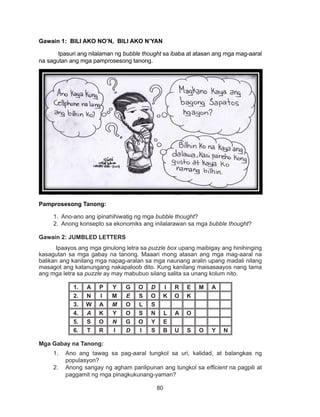 80
DEPED COPY
Gawain 1: BILI AKO NO’N, BILI AKO N’YAN
Ipasuri ang nilalaman ng bubble thought sa ibaba at atasan ang mga mag-aaral
na sagutan ang mga pamprosesong tanong.
Pamprosesong Tanong:
1. Ano-ano ang ipinahihiwatig ng mga bubble thought?
2. Anong konsepto sa ekonomiks ang inilalarawan sa mga bubble thought?
Gawain 2: JUMBLED LETTERS
	 Ipaayos ang mga ginulong letra sa puzzle box upang maibigay ang hinihinging
kasagutan sa mga gabay na tanong. Maaari mong atasan ang mga mag-aaral na
balikan ang kanilang mga napag-aralan sa mga naunang aralin upang madali nilang
masagot ang katanungang nakapaloob dito. Kung kanilang maisasaayos nang tama
ang mga letra sa puzzle ay may mabubuo silang salita sa unang kolum nito.
1. A P Y G O D I R E M A
2. N I M E S O K O K
3. W A M O L S
4. A K Y O S N L A O
5. S O N G O Y E
6. T R I D I S B U S O Y N
Mga Gabay na Tanong:
1.	 Ano ang tawag sa pag-aaral tungkol sa uri, kalidad, at balangkas ng
populasyon?
2.	 Anong sangay ng agham panlipunan ang tungkol sa efficient na pagpili at
paggamit ng mga pinagkukunang-yaman?
 