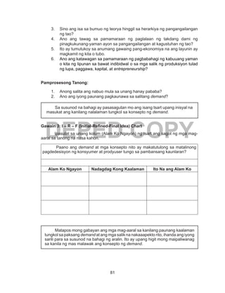 81
DEPED COPY
3.	 Sino ang isa sa bumuo ng teorya hinggil sa herarkiya ng pangangailangan
ng tao?
4.	 Ano ang tawag sa pamamaraan ng paglalaan ng takdang dami ng
pinagkukunang-yaman ayon sa pangangailangan at kagustuhan ng tao?
5.	 Ito ay tumutukoy sa anumang gawaing pang-ekonomiya na ang layunin ay
magkamit ng kita o tubo.
6.	 Ano ang katawagan sa pamamaraan ng pagbabahagi ng kabuuang yaman
o kita ng lipunan sa bawat indibidwal o sa mga salik ng produksiyon tulad
ng lupa, paggawa, kapital, at entrepreneurship? 
Pamprosesong Tanong:
1.	 Anong salita ang nabuo mula sa unang hanay pababa?
2.	 Ano ang iyong paunang pagkaunawa sa salitang demand?
Gawain 3: I – R – F (Initial-Refined-Final Idea) Chart
Ipasulat sa unang kolum (Alam Ko Ngayon) ng tsart ang sagot ng mga mag-
aaral sa tanong na nasa kahon.
Paano ang demand at mga konsepto nito ay makatutulong sa matalinong
pagdedesisyon ng konsyumer at prodyuser tungo sa pambansang kaunlaran?
Alam Ko Ngayon Nadagdag Kong Kaalaman Ito Na ang Alam Ko
	 Sa susunod na bahagi ay pasasagutan mo ang isang tsart upang inisyal na
masukat ang kanilang nalalaman tungkol sa konsepto ng demand.
	 Matapos mong gabayan ang mga mag-aaral sa kanilang paunang kaalaman
tungkol sa paksang demand at ang mga salik na nakaaapekto rito, ihanda ang iyong
sarili para sa susunod na bahagi ng aralin. Ito ay upang higit mong maipaliwanag
sa kanila ng mas malawak ang konsepto ng demand.
 