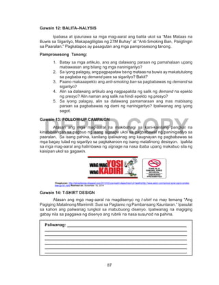 87
DEPED COPY
Gawain 12: BALITA–NALYSIS
Ipabasa at ipaunawa sa mga mag-aaral ang balita ukol sa “Mas Mataas na
Buwis sa Sigarilyo, Makapagliligtas ng 27M Buhay” at “Anti-Smoking Ban, Paiigtingin
sa Paaralan.” Pagkatapos ay pasagutan ang mga pamprosesong tanong.
Pamprosesong Tanong:
1.	 Batay sa mga artikulo, ano ang dalawang paraan ng pamahalaan upang
mabawasan ang bilang ng mga naninigarilyo?
2.	 Sa iyong palagay, ang pagpapataw ba ng mataas na buwis ay makatutulong
sa pagbaba ng demand para sa sigarilyo? Bakit?
3.	 Paano makaaapekto ang anti-smoking ban sa pagbabawas ng demand sa
sigarilyo?
4.	 Alin sa dalawang artikulo ang nagpapakita ng salik ng demand na epekto
ng presyo? Alin naman ang salik na hindi epekto ng presyo?
5.	 Sa iyong palagay, alin sa dalawang pamamaraan ang mas mabisang
paraan sa pagbabawas ng dami ng naninigarilyo? Ipaliwanag ang iyong
sagot.
Gawain 13: FOLLOW-UP CAMPAIGN
Atasan ang mga mag-aaral na makibahagi sa kani-kanilang pangkat na
kinabibilangan sa pagbuo ng isang signage ukol sa pagbabawal ng paninigarilyo sa
paaralan. Sa isang pahina, kanilang ipaliwanag ang kaugnayan ng pagbabawas sa
mga bagay tulad ng sigarilyo sa pagkakaroon ng isang matalinong desisyon. Ipakita
sa mga mag-aaral ang halimbawa ng signage na nasa ibaba upang makabuo sila ng
kaisipan ukol sa gagawin.	
Pinagkunan: http://retropilipinas.blogspot.com/2012/02/yosi-kadiri-department-of-healthshttp://www.seton.com/school-zone-signs-smoke-
free-sp161.html Retrived on: November 19, 2014
Gawain 14: T-SHIRT DESIGN
	 Atasan ang mga mag-aaral na magdisenyo ng t-shirt na may temang “Ang
Pagiging Matalinong Mamimili: Susi sa Pagtamo ng Pambansang Kaunlaran.” Ipasulat
sa kahon ang paliwanag tungkol sa mabubuong disenyo. Ipaliwanag na magiging
gabay nila sa paggawa ng disenyo ang rubrik na nasa susunod na pahina.
Paliwanag: _____________________________________________________
_______________________________________________________________
_______________________________________________________________
_______________________________________________________________
_______________________________________________________________
_______________________________________________________________
_______________________________________________________________
 