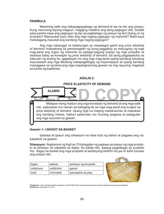 89
DEPED COPY
PANIMULA
	 Maraming salik ang nakapagpapabago sa demand at isa na rito ang presyo.
Kung marunong tayong magsuri, magiging matalino ang ating pagtugon dito. Subalit
pare-pareho kaya ang pagtugon ng tao sa pagbabago ng presyo ng iba’t ibang uri ng
produkto? Masusukat kaya natin ang mga naging pagtugon ng mamimili? Bakit kaya
mahalagang masukat ang kanilang mga naging pagtugon?
	 Ang mga nabanggit na katanungan ay masasagot gamit ang price elasticity
of demand. Inaasahang sa pamamagitan ng iyong paggabay ay maiuugnay ng mga
mag-aaral ang tugon ng mamimili sa pabago-bagong presyo ng mga produkto at
serbisyo batay sa konsepto ng price elasticity of demand. Sa iyong pagpapatuloy sa
kabuuan ng araling ito, gagabayan mo ang mga mag-aaral upang kanilang lubusang
maunawaan ang mga tekstong makapagbibigay ng impormasyon at upang kanilang
maisagawa na ng tama ang mga mapanghamong gawain na may layuning magdulot
sa kanila ng kaalaman.
ARALIN 2:
PRICE ELASTICITY OF DEMAND
Gawain 1: I-SHOOT SA BASKET
Ipabasa at ipasuri ang sitwasyon na nasa loob ng kahon at ipagawa ang na-
kapaloob na gawain.
Sitwasyon: Nagkaroon ng higit sa 10 bahagdan ng pagtaas sa presyo ng mga produk-
to at serbisyo na nakalista sa ibaba. Sa kabila nito, walang pagbabago sa suweldo
mo. Ilagay sa basket ang mga produkto at serbisyong bibilhin mo pa rin kahit tumaas
ang presyo nito.
bigas alahas serbisyo ng koryente
cellphone softdrinks gamot
load chocolate pamasahe sa jeep
Pinagkunan: http://clublabicolandia.wordpress.com/2012/08/19/3rs-reducerecyclereuse-and-native-basket-aka-as-bayong-campaign/
Retrived on: November 19, 2014
	 Matapos mong maituro ang mga konsepto ng demand at ang mga salik
nito, ipatutuklas mo naman sa bahaging ito sa mga mag-aaral ang tungkol sa
price elasticity of demand. Upang higit na maging makabuluhan at mapukaw
ang kanilang interes, halina’t pasimulan mo munang ipagawa at pasagutan
ang mga susunod na gawain.
ALAMIN
 